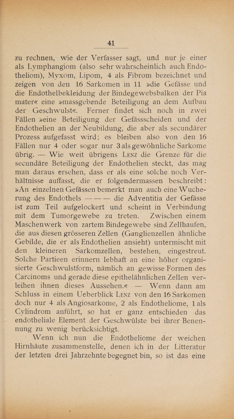 _41 zu rechnen, wie der Verfasser sagt, und nur je einer als Lymphangiom (also sehr wahrscheinlich auch Endo- theliom), Myxom, Lipom, 4 als Fibrom bezeichnet und zeigen von den 16 Sarkomen in 11 »die Gefässe und die Endothelbekleidung der Bindegewebsbalken der Pia mater« eine »massgebende Beteiligung an dem Aufbau der Geschwulst«. Ferner findet sich noch in zwei Fällen »eine Beteiligung der Gefässscheiden und der Endothelien an der Neubildung, die aber als secundärer Prozess aufgefasst wird; es bleiben also von den 16 Fällen nur 4 oder sogar nur 3 als gewöhnliche Sarkome übrig. — Wie weit übrigens Lenz die Grenze für die secundäre Beteiligung der Endothelien steckt, das mag man daraus ersehen, dass er als eine solche noch Ver¬ hältnisse auffasst, die er folgendermassen beschreibt: »An einzelnen Gefässen bemerkt man auch eine Wuche¬ rung des Endothels-die Adventitia der Gefässe ist zum Teil aufgelockert und scheint in Verbindung mit dem Tumorgewebe zu treten. Zwischen einem Maschenwerk von zartem Bindegewebe sind Zellhaufen, die aus diesen grösseren Zellen (Ganglienzellen ähnliche Gebilde, die er als Endothelien ansieht) untermischt mit den kleineren Sarkomzellen, bestehen, eingestreut. Solche Partieen erinnern lebhaft an eine höher organi¬ sierte Geschwulstform, nämlich an gewisse Formen des Carcinoms und gerade diese epithelähnlichen Zellen ver¬ leihen ihnen dieses Aussehen.« — Wenn dann am Schluss in einem Ueberblick Lenz von den 16 Sarkomen doch nur 4 als Angiosarkome, 2 als Endotheliome, lals Cylindrom anführt, so hat er ganz entschieden das endotheliale Element der Geschwülste bei ihrer Benen¬ nung zu wenig berücksichtigt. Wenn ich nun die Endotheliome der weichen Hirnhäute zusammenstelle, denen ich in der Litteratur der letzten drei Jahrzehnte begegnet bin, so ist das eine