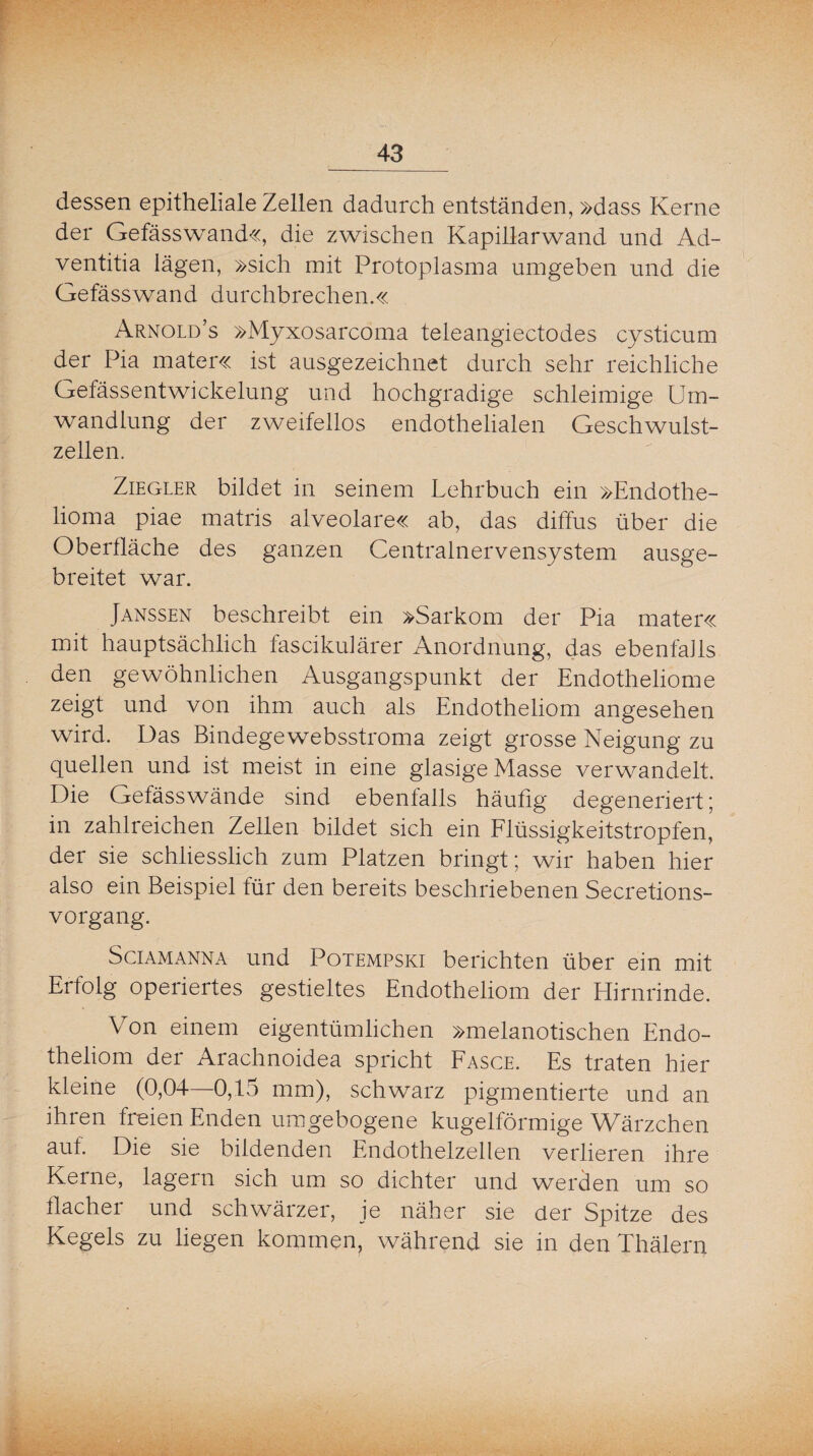 dessen epitheliale Zellen dadurch entständen, »dass Kerne der Gefässwand«, die zwischen Kapillarwand und Ad- ventitia lägen, »sich mit Protoplasma umgeben und die Gefässwand durchbrechen.« Arnold’s »Myxosarcoma teleangiectodes cysticum der Pia mater« ist ausgezeichnet durch sehr reichliche Gefässentwickelung und hochgradige schleimige Um¬ wandlung der zweifellos endothelialen Geschwulst¬ zellen. Ziegler bildet in seinem Lehrbuch ein »Endothe- lioma piae matris alveolare« ab, das diffus über die Oberfläche des ganzen Centralnervensystem ausge¬ breitet war. Janssen beschreibt ein »Sarkom der Pia mater« mit hauptsächlich fascikulärer Anordnung, das ebenfalls den gewöhnlichen Ausgangspunkt der Endotheliome zeigt und von ihm auch als Endotheliom angesehen wird. Das Bindegewebsstroma zeigt grosse Neigung zu quellen und ist meist in eine glasige Masse verwandelt. Die Gefässwände sind ebenfalls häufig degeneriert; in zahlreichen Zellen bildet sich ein Flüssigkeitstropfen, der sie schliesslich zum Platzen bringt; wir haben hier also ein Beispiel für den bereits beschriebenen Secretions- vorgang. Sei am anna und Potempski berichten über ein mit Erfolg operiertes gestieltes Endotheliom der Hirnrinde. Von einem eigentümlichen »melanotischen Endo¬ theliom der Arachnoidea spricht Fasce. Es traten hier kleine (0,04—0,15 mm), schwarz pigmentierte und an ihren freien Enden um gebogene kugelförmige Wärzchen auf. Die sie bildenden Endothelzellen verlieren ihre Kerne, lagern sich um so dichter und werden um so flacher und schwärzer, je näher sie der Spitze des Kegels zu liegen kommen, während sie in den Thälern