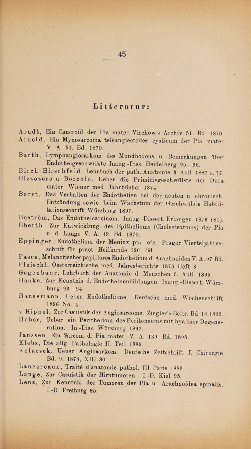 Litt eratur: Arndt, Ein Cancroid der Pia mater. Virchow’s Archiv 51 Bd. 1870. Arnold, Ein Myxosarcoma teleangiectodes cysticum der Pia mater V. A. 51. Bd. 1870. Barth, Lymphangiosarkom des Mundbodens u. Bemerkungen über Endothelgeschwülste Inaug.-Diss. Heidelberg 95—96. Birch-Hirschfeld, Lehrbuch der path. Anatomie 3. Auf! 1887 u. 77. Bizzozero u. Bozzolo, Ueber die Primitivgeschwülste der Dura mater. Wiener med Jahrbücher 1874. Borst, Das Verhalten der Endothelien bei der acuten u. chronisch. Entzündung sowie beim Wachstum der Geschwülste Habili¬ tationsschrift Würzburg 1897. Boström, Das Endothelcarcinom. Inaug.-Dissert. Erlangen 1876 (81). Eberth. Zur Entwicklung des Epithelioms (Cholesteatoms) der Pia u. d. Lunge V. A. 49. Bd. 1870. Eppinger, Endotheliom der Meninx pia etc Prager Vierteljahres¬ schrift für pract. Heilkunde 126. Bd. F as ce, Melanotisches papilläres Endotheliom d. Arachnoidea V. A. 97.ßd. Fleischl, Oesterreichische med. Jahresberichte 1878 Heft 3. Gegenbaur, Lehrbuch der Anatomie d. Menschen 8. Aufl. 1895 Haake, Zur Kenntnis d. Endothelneubildungen. Inaug.-Dissert. Wiirz- burg 93—94 Hanse mann, Ueber Endotheliome. Deutsche med. Wochenschrift 1896 No. 4. v. Hippel, ZurCasuistik der Angiosarcome. Ziegler’s Beitr. Bd 14 1893. Huber, Ueber ein Peritheliom des Peritoneums mit hyaliner Degene¬ ration. In.-Diss. Würzburg 1897. Janssen, Ein Sarcom d. Pia mater. V. A. 139. Bd. 1895. Klebs, Die allg Pathologie II. Teil 1889. Kolaczek, Ueber Angiosarkom. Deutsche Zeitschrift f. Chirurgie Bd. 9, 1878, XIII 80 Lancereaux, Traite d’anatomie pathol. III Paris 1889 Lange, Zur Casuistik der Hirntumoren. I.-D. Kiel 95. Lenz, Zur Kenntnis der Tumoren der Pia u. Arachnoidea spinalis. I.-D Freiburg 95.