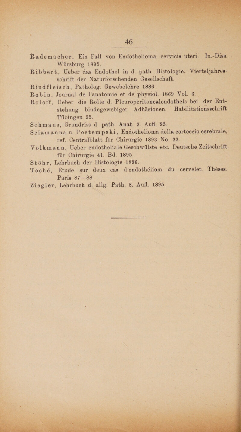 Rademacher, Ein Fall von Endothelioma cervicis nteri. In.-Biss. Würzburg 1895. Ribbert, Ueber das Endothel in d. path. Histologie. Vierteljahres¬ schrift der Naturforschenden Gesellschaft. Rindfleisch, Patholog. Gewebelehre 1886. Robin, Journal de l’anatomie et de physiol. 1869 Vol. 6 Roloff, Geber die Rolle d. Pleuroperitonealendothels bei der Ent¬ stehung bindegewebiger Adhäsionen. Habilitationsschrift Tübingen 95. Schmaus, Grundriss d. path. Anat. 2. Aufl. 95. Sciamanna u. Postempski, Endothelioma della corteccio cerebrale, ref. Centralblatt für Chirurgie 1893 No. 22. Volkmann, Ueber endotheliale Geschwülste etc. Deutsche Zeitschrift für Chirurgie 41. Bd. 1895 St Öhr, Lehrbuch der Histologie 1896. To che, Etüde sur deux cas d’endotheliom du cervelet. Theses. Paris 87—88. Ziegler, Lehrbach d. allg. Path. 8. Aull. 1895. \