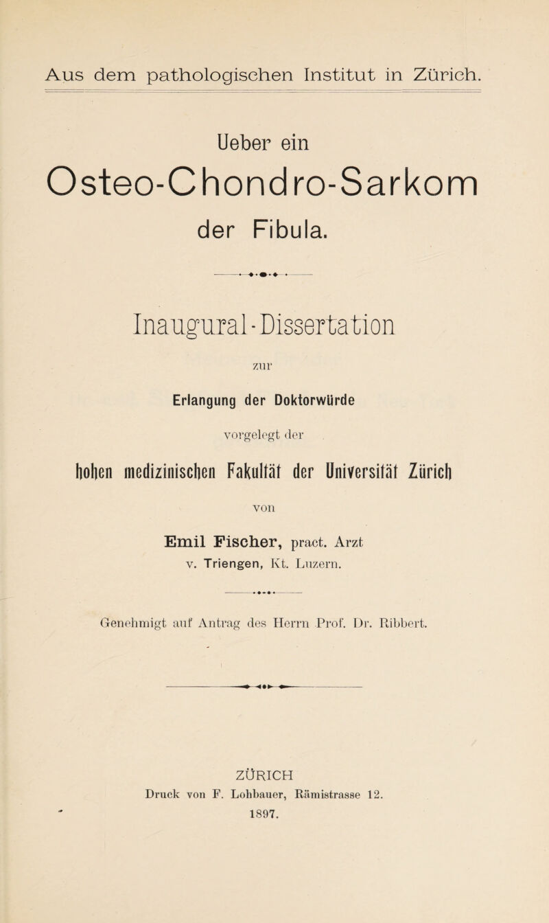 Ueber ein Osteo-Chondro-Sarkom der Fibula. --•—♦♦- Inaugural - Dissertation Erlangung der Doktorwürde vorgelegt der hohen medizinischen Fakultät der Universität Zürich von Emil Fischer, pract. Arzt v. Tri engen, Kt. Luzern. Genehmigt aut' Antrag des Herrn Prof. Dr. Ribbert. ZÜRICH Druck von F. Lohbauer, Rämistrasse 12. 1897.