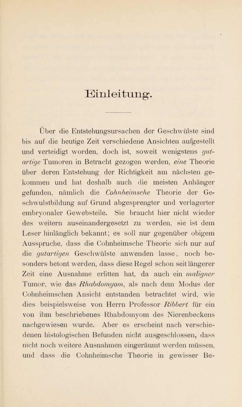 Einleitung. Über die Entstehun^sursachen der Geschwülste sind bis auf die heutige Zeit verschiedene Ansichten aufgestellt und verteidigt worden, doch ist, soweit wenigstens gut¬ artige Tumoren in Betracht gezogen werden, eine Theorie über deren Entstehung der Richtigkeit am nächsten ge¬ kommen und hat deshalb auch die meisten Anhänger gefunden, nämlich die Cohnheimsehe Theorie der Ge¬ schwulstbildung auf Grund abgesprengter und verlagerter embryonaler Gewebsteile. Sie braucht hier nicht wieder des weitern auseinandergesetzt zu werden, sie ist dem Leser hinlänglich bekannt; es soll nur gegenüber obigem Ausspruche, dass die Cohnheimsche Theorie sich nur auf die gutartigen Geschwülste anwenden lasse, noch be¬ sonders betont werden, dass diese Regel schon seit längerer Zeit eine Ausnahme erlitten hat, da auch ein maligner Tumor, wie das Rhabdomyom, als nach dem Modus der Cohnheimschen Ansicht entstanden betrachtet wird, wie dies beispielsweise von Herrn Professor Ribbert für ein von ihm beschriebenes Rhabdomyom des Nierenbeckens nachgewiesen wurde. Aber es erscheint nach verschie¬ denen histologischen Befunden nicht ausgeschlossen, dass nicht noch weitere Ausnahmen eingeräumt werden müssen, und dass die Cohnheimsche Theorie in gewisser Be-