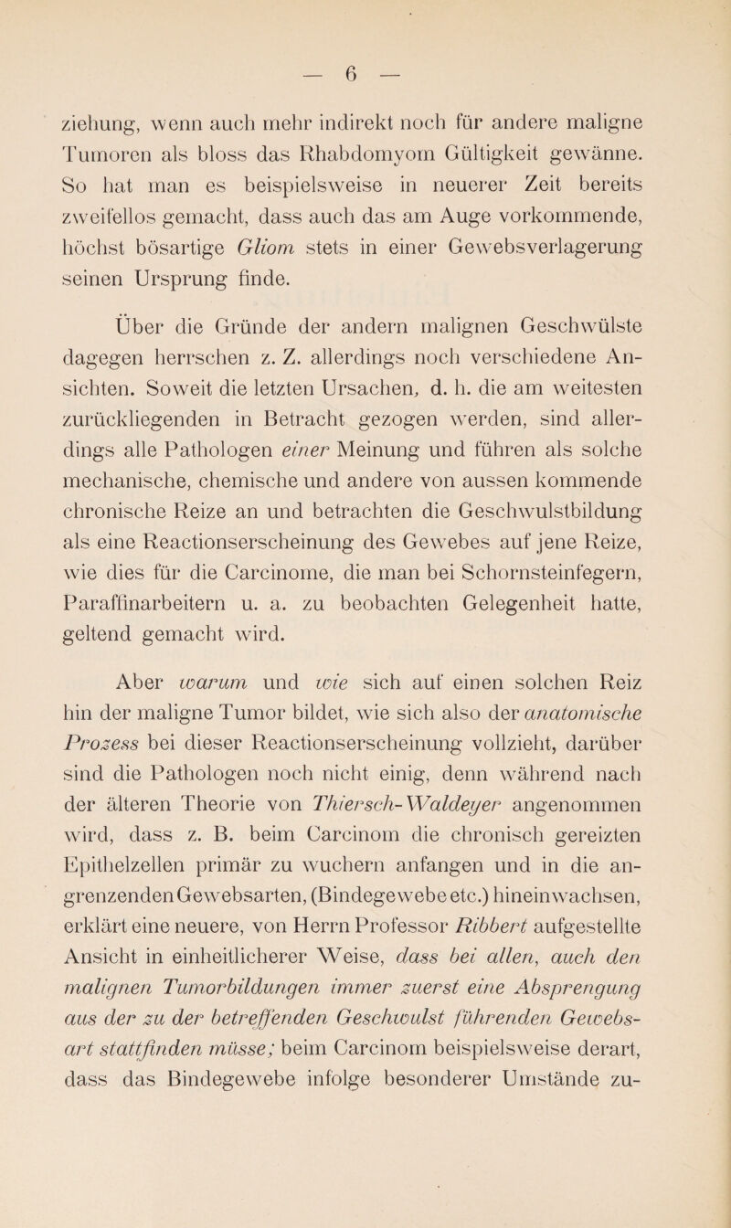 ziehung, wenn auch mehr indirekt noch für andere maligne Tumoren als bloss das Rhabdomyom Gültigkeit gewänne. So hat man es beispielsweise in neuerer Zeit bereits zweifellos gemacht, dass auch das am Auge vorkommende, höchst bösartige Gliom stets in einer Gewebsverlagerung seinen Ursprung finde. Über die Gründe der andern malignen Geschwülste dagegen herrschen z. Z. allerdings noch verschiedene An¬ sichten. Soweit die letzten Ursachen, d. h. die am weitesten zurückliegenden in Betracht gezogen werden, sind aller¬ dings alle Pathologen einer Meinung und führen als solche mechanische, chemische und andere von aussen kommende chronische Reize an und betrachten die Geschwulstbildung als eine Reactionserscheinung des Gewrebes auf jene Reize, wie dies für die Carcinome, die man bei Schornsteinfegern, Paraffinarbeitern u. a. zu beobachten Gelegenheit hatte, geltend gemacht ward. Aber warum und wie sich auf einen solchen Reiz hin der maligne Tumor bildet, wie sich also der anatomische Prozess bei dieser Reactionserscheinung vollzieht, darüber sind die Pathologen noch nicht einig, denn während nach der älteren Theorie von Thiersch-Waldeyer angenommen wird, dass z. B. beim Carcinom die chronisch gereizten Epithelzellen primär zu wuchern anfangen und in die an¬ grenzenden Gewebsarten, (Bindegewebe etc.) hinein wachsen, erklärt eine neuere, von Herrn Professor Ribbert aufgestellte Ansicht in einheitlicherer Weise, dass bei allen, auch den malignen Tumorbildungen immer zuerst eine Absprengung aus der zu der betreffenden Geschwulst führenden Gewebs- art stattfinden müsse; beim Carcinom beispielsweise derart, dass das Bindegewebe infolge besonderer Umstände zu-