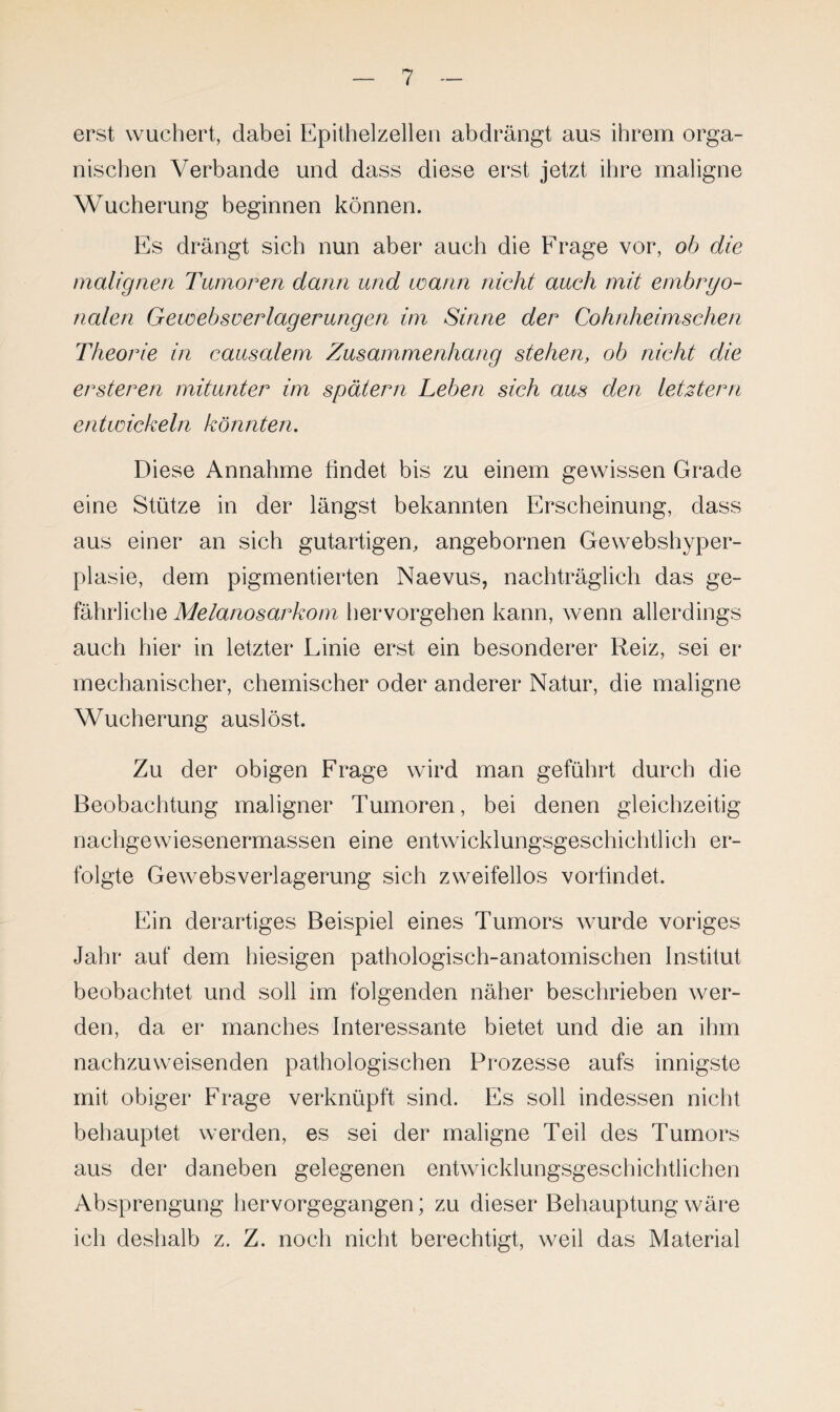 erst wuchert, dabei Epithelzellen abdrängt aus ihrem orga¬ nischen Verbände und dass diese erst jetzt ihre maligne Wucherung beginnen können. Es drängt sich nun aber auch die Frage vor, ob die malignen Tumoren dann und wann nicht auch mit embryo¬ nalen Gewebsverlagerungen im Sinne der Cohnheimschen Theorie in causalem Zusammenhang stehen, ob nicht die ersteren mitunter im spätem Leben sich aus den letztem entwickeln könnten. Diese Annahme findet bis zu einem gewissen Grade eine Stütze in der längst bekannten Erscheinung, dass aus einer an sich gutartigen, angebornen Gewebshyper- plasie, dem pigmentierten Naevus, nachträglich das ge¬ fährliche Melanosarkom hervorgehen kann, wenn allerdings auch hier in letzter Linie erst ein besonderer Reiz, sei er mechanischer, chemischer oder anderer Natur, die maligne Wucherung auslöst. Zu der obigen Frage wird man geführt durch die Beobachtung maligner Tumoren, bei denen gleichzeitig nachgewiesenermassen eine entwicklungsgeschichtlich er¬ folgte Gewebsverlagerung sich zweifellos vorfindet. Ein derartiges Beispiel eines Tumors wurde voriges Jahr auf dem hiesigen pathologisch-anatomischen Institut beobachtet und soll im folgenden näher beschrieben wer¬ den, da er manches Interessante bietet und die an ihm nachzuweisenden pathologischen Prozesse aufs innigste mit obiger Frage verknüpft sind. Es soll indessen nicht behauptet werden, es sei der maligne Teil des Tumors aus der daneben gelegenen entwicklungsgeschichtlichen Absprengung hervorgegangen; zu dieser Behauptung wäre ich deshalb z. Z. noch nicht berechtigt, weil das Material