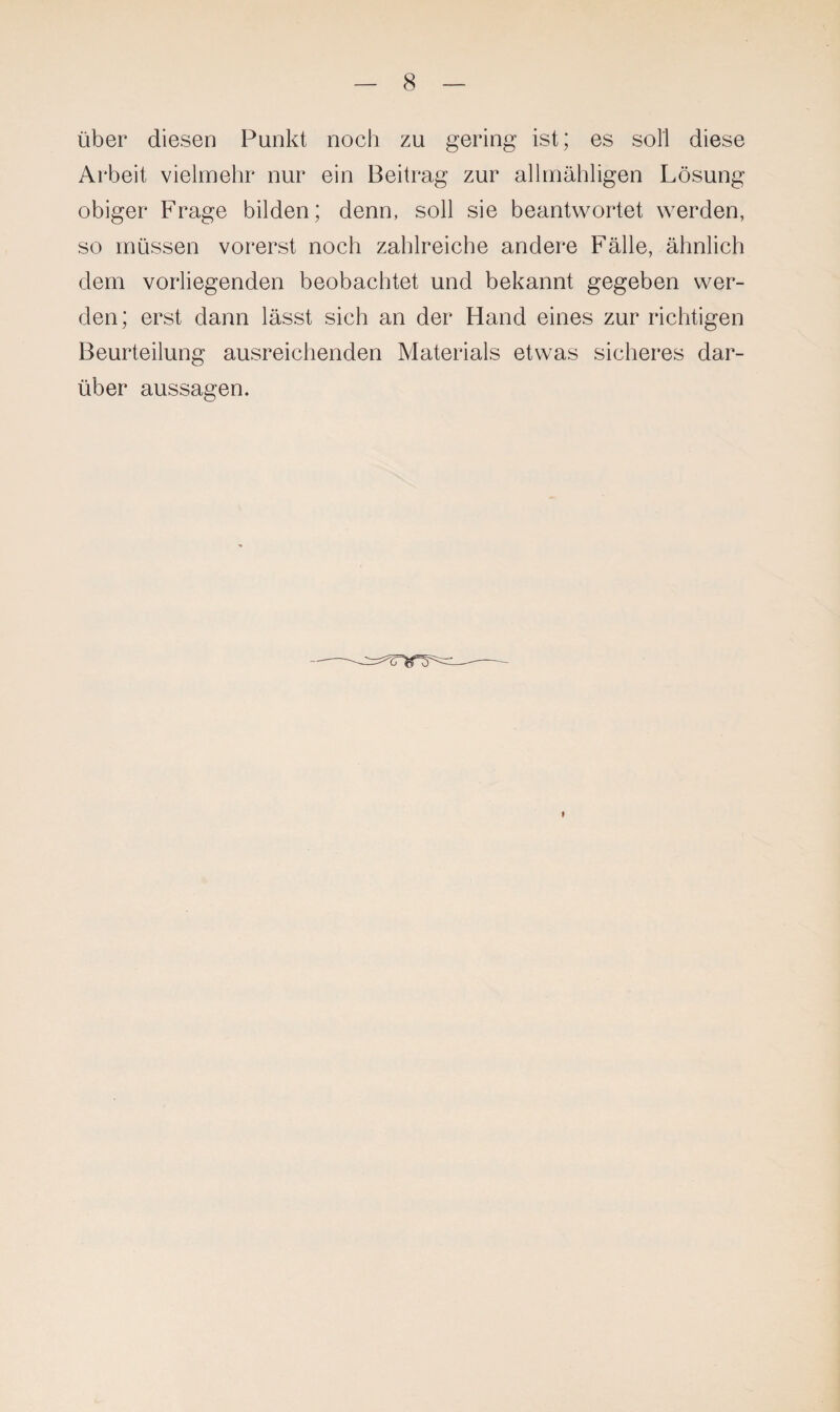 über diesen Punkt noch zu gering ist; es soll diese Arbeit vielmehr nur ein Beitrag zur allmähligen Lösung obiger Frage bilden; denn, soll sie beantwortet werden, so müssen vorerst noch zahlreiche andere Fälle, ähnlich dem vorliegenden beobachtet und bekannt gegeben wer¬ den; erst dann lässt sich an der Hand eines zur richtigen Beurteilung ausreichenden Materials etwas sicheres dar¬ über aussagen.