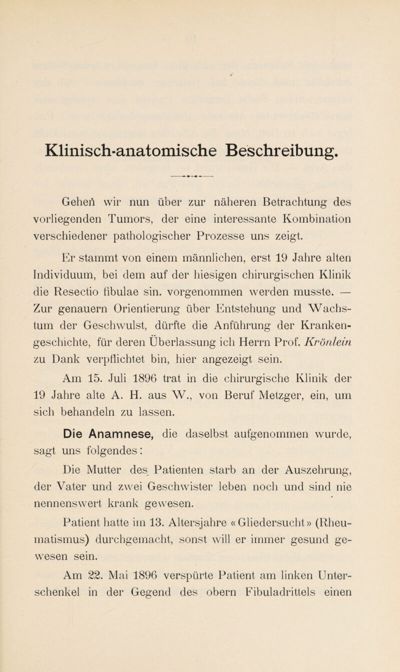 Klinisch-anatomische Beschreibung. Geheil wir nun über zur näheren Betrachtung des vorliegenden Tumors, der eine interessante Kombination verschiedener pathologischer Prozesse uns zeigt. Er stammt von einem männlichen, erst 19 Jahre alten Individuum, bei dem auf der hiesigen chirurgischen Klinik die Resectio fibulae sin. vorgenommen werden musste. — Zur genauem Orientierung über Entstehung und Wachs¬ tum der Geschwulst, dürfte die Anführung der Kranken¬ geschichte, für deren Überlassung ich Herrn Prof. Krönlein zu Dank verpflichtet bin, hier angezeigt sein. Am 15. Juli 1896 trat in die chirurgische Klinik der 19 Jahre alte A. H. aus W., von Beruf Metzger, ein, um sich behandeln zu lassen. Die Anamnese, die daselbst aufgenommen wurde, sagt uns folgendes: Die Mutter des Patienten starb an der Auszehrung, der Vater und zwei Geschwister leben noch und sind nie nennenswert krank gewesen. Patient hatte im 13. Altersjahre « Gliedersucht» (Rheu¬ matismus) durchgemacht, sonst will er immer gesund ge¬ wesen sein. Am 22. Mai 1896 verspürte Patient am linken Unter¬ schenkel in der Gegend des o’bern Fibuladrittels einen