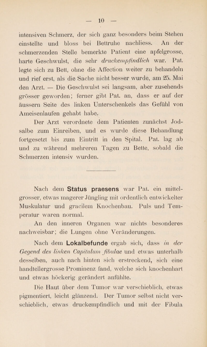 intensiven Schmerz, der sich ganz besonders beim Stehen einstellte und bloss bei Bettruhe nachliess. An der schmerzenden Stelle bemerkte Patient eine apfelgrosse, harte Geschwulst, die sehr druckempfindlich war. Pat. legte sich zu Bett, ohne die Affection weiter zu behandeln und rief erst, als die Sache nicht besser wurde, am 25. Mai den Arzt. — Die Geschwulst sei langsam, aber zusehends grösser geworden; ferner gibt Pat. an, dass er aut der äussern Seite des linken Unterschenkels das Gefühl von Ameisenlaufen gehabt habe. Der Arzt verordnete dem Patienten zunächst Jod¬ salbe zum Einreiben, und es wurde diese Behandlung fortgesetzt bis zum Eintritt in den Spital. Pat. lag ab und zu während mehreren Tagen zu Bette, sobald die Schmerzen intensiv wurden. Nach dem Status praesens war Pat. ein mittel¬ grosser, etwas magerer Jüngling mit ordentlich entwickelter Muskulatur und gracilem Knochenbau. Puls und Tem¬ peratur waren normal. An den inneren Organen war nichts besonderes nachweisbar; die Lungen ohne Veränderungen. Nach dem Lokalbefunde ergab sich, dass in der Gegend des linken Capitulum fibulae und etwas unterhalb desselben, auch nach hinten sich erstreckend, sich eine handtellergrosse Prominenz fand, welche sich knochenhart und etwas höckerig gerändert anfühlte. Die Haut über dem Tumor war verschieblich, etwas pigmentiert, leicht glänzend. Der Tumor selbst nicht ver¬ schieblich, etwas druckempfindlich und mit der Fibula