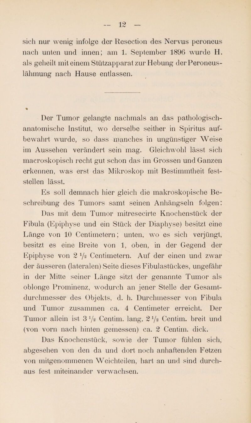 sich nur wenig infolge der Resection des Nervus peroneus nach unten und innen; am 1. September 1896 wurde H. als geheilt mit einem Stützapparat zur Hebung der Peroneus¬ lähmung nach Hause entlassen. Der Tumor gelangte nachmals an das pathologisch¬ anatomische Institut, wo derselbe seither in Spiritus auf¬ bewahrt wurde, so dass manches in ungünstiger Weise im Aussehen verändert sein mag. Gleichwohl lässt sich macroskopisch recht gut schon das im Grossen und Ganzen erkennen, was erst das Mikroskop mit Bestimmtheit fest¬ stellen lässt. Es soll demnach hier gleich die makroskopische Be¬ schreibung des Tumors samt seinen Anhängseln folgen: Das mit dem Tumor mitresecirte Knochenstück der Fibula (Epiphyse und ein Stück der Diaphyse) besitzt eine Länge von 10 Centimetern; unten, wo es sich verjüngt, besitzt es eine Breite von 1, oben, in der Gegend der Epiphyse von 2 l/z Centimetern. Auf der einen und zwar der äusseren (lateralen) Seite dieses Fibulastückes, ungefähr in der Mitte seiner Länge sitzt der genannte Tumor als oblonge Prominenz, wodurch an jener Stelle der Gesamt¬ durchmesser des Objekts, d. h. Durchmesser von Fibula und Tumor zusammen ca. 4 Centimeter erreicht. Der Tumor allein ist 372 Centirn. lang, 2l/z Centim. breit und (von vorn nach hinten gemessen) ca. 2 Centim. dick. Das Knochenstück, sowie der Tumor fühlen sich, abgesehen von den da und dort noch anhaftenden Fetzen von mitgenommenen Weichteilen, hart an und sind durch¬ aus fest miteinander verwachsen.