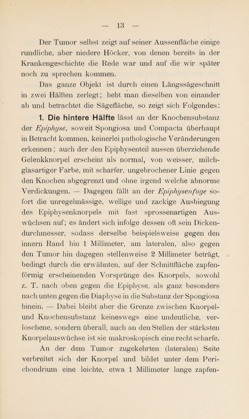 Der* Tumor selbst zeigt auf seiner Aussenfläche einige rundliche, aber niedere Höcker, von denen bereits in der Krankengeschichte die Rede war und auf die wir später noch zu sprechen kommen. Das ganze Objekt ist durch einen Längssägeschnitt in zwei Hälften zerlegt; hebt man dieselben von einander ab und betrachtet die Sägefläche, so zeigt sich Folgendes: 1. Die hintere Hälfte lässt an der Knochensubstanz der Epiphyse, soweit Spongiosa und Compacta überhaupt in Betracht kommen, keinerlei pathologische Veränderungen erkennen; auch der den Epiphysenteil aussen überziehende Gelenkknorpel erscheint als normal, von weisser, milch¬ glasartiger Farbe, mit scharfer, ungebrochener Linie gegen den Knochen abgegrenzt und ohne irgend welche abnorme Verdickungen. — Dagegen fällt an der Epiphysenfuge so¬ fort die unregelmässige, wellige und zackige Ausbiegung des Epiphysenknorpels mit fast sprossenartigen Aus¬ wüchsen auf; es ändert sich infolge dessen oft sein Dicken¬ durchmesser, sodass derselbe beispielsweise gegen den innern Rand hin 1 Millimeter, am lateralen, also gegen den Tumor hin dagegen stellenweise 2 Millimeter beträgt, bedingt durch die erwähnten, auf der Schnittfläche zapfen¬ förmig erscheinenden Vorsprünge des Knorpels, sowohl z. T. nach oben gegen die Epiphyse, als ganz besonders nach unten gegen die Diaphyse in die Substanz der Spongiosa hinein. — Dabei bleibt aber die Grenze zwischen Knorpel- und Knochensubstanz keineswegs eine undeutliche, ver¬ loschene, sondern überall, auch an den Stellen der stärksten Knorpelauswüchse ist sie makroskopisch eine recht scharfe. An der dem Tumor zugekehrten (lateralen) Seite verbreitet sich der Knorpel und bildet unter dem Peri- chondrium eine leichte, etwa 1 Millimeter lange zapfen-