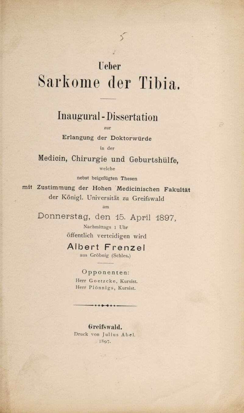 f tf lieber Sarkome der Tibia. Inaugural - Dissertation zur Erlangung der Doktorwürde in der Mediein, Chirurgie und Geburtshülfe, welche nebst beigefügten Thesen mit Zustimmung der Hohen Medicinischen Fakultät der Königl. Universität zu Greifswald am Donnerstag, den 15. April 1897, Nachmittags 1 Uhr öffentlich verteidigen wird Albert Frenzel aus Gröbnig (Schles.) Opponenten: Herr Goetzcke, Kursist. Herr Plönnigs, Kursist. - ♦ » » -4 ♦ • Greifswald. Druck von Julius Abel. 1897.