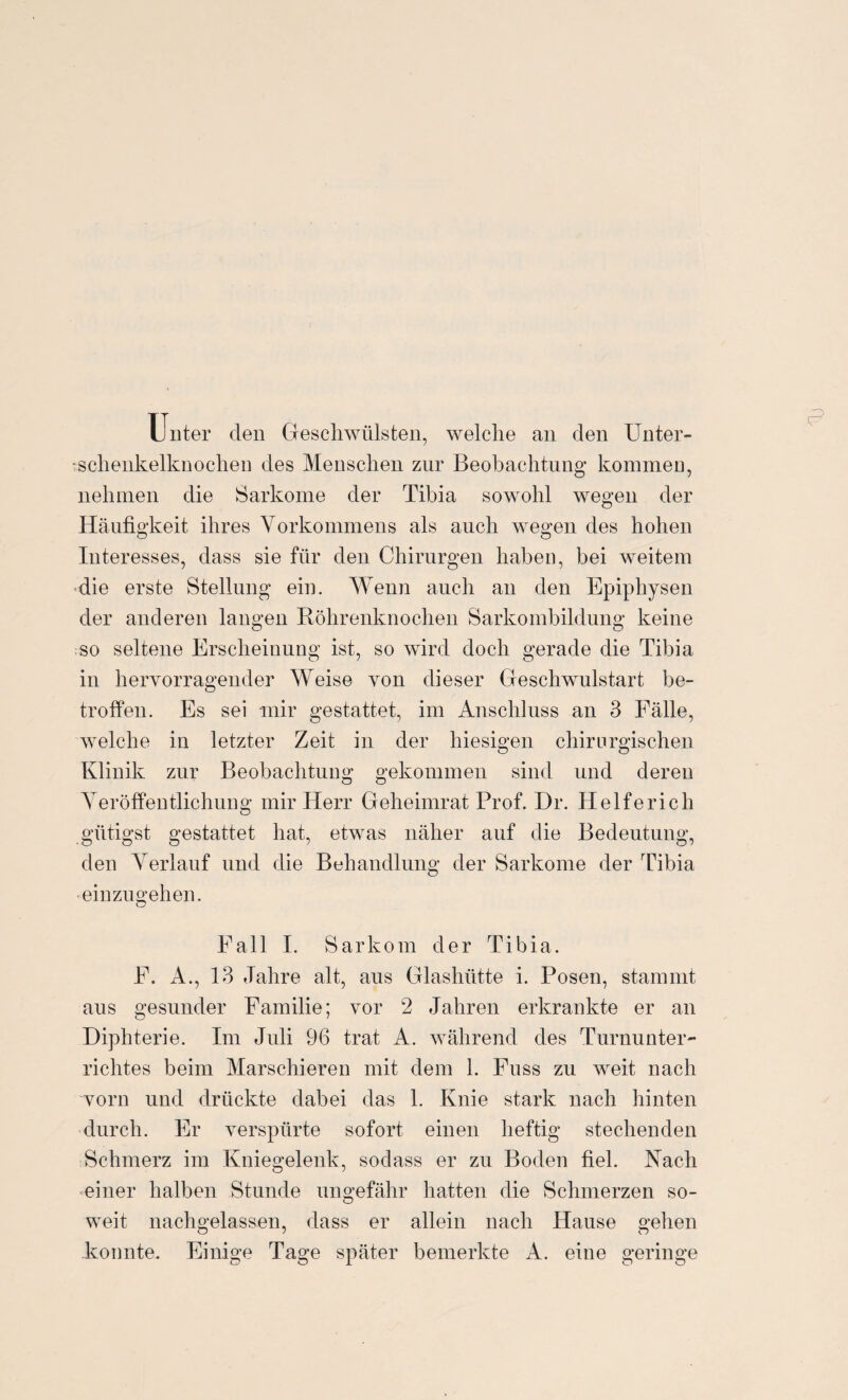 Unter den Geschwülsten, welche an den Unter- :sclienkelknochen des Menschen zur Beobachtung kommen, nehmen die Sarkome der Tibia sowohl wegen der Häufigkeit ihres Vorkommens als auch wegen des hohen Interesses, dass sie für den Chirurgen haben, bei weitem die erste Stellung ein. Wenn auch an den Epiphysen der anderen langen Röhrenknochen Sarkombildung keine so seltene Erscheinung ist, so wird doch gerade die Tibia in hervorragender Weise von dieser Geschwulstart be¬ troffen. Es sei mir gestattet, im Anschluss an 3 Fälle, welche in letzter Zeit in der hiesigen chirurgischen Klinik zur Beobachtung gekommen sind und deren Veröffentlichung mir Herr Geheimrat Prof. Dr. Helfe rieh gütigst gestattet hat, etwas näher auf die Bedeutung, den Verlauf und die Behandlung der Sarkome der Tibia - einzugehen. Fall I. Sarkom der Tibia. E. A., 13 Jahre alt, aus Glashütte i. Posen, stammt aus gesunder Familie; vor 2 Jahren erkrankte er an Diphterie. Im Juli 96 trat A. während des Turnunter¬ richtes beim Marschieren mit dem 1. Fuss zu weit nach vorn und drückte dabei das 1. Knie stark nach hinten durch. Er verspürte sofort einen heftig stechenden Schmerz im Kniegelenk, sodass er zu Boden fiel. Nach einer halben Stunde ungefähr hatten die Schmerzen so¬ weit nachgelassen, dass er allein nach Hause gehen konnte. Einige Tage später bemerkte A. eine geringe e