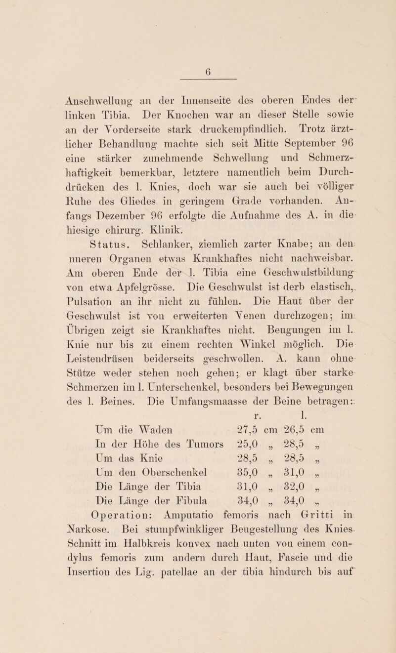 Anschwellung an der Innenseite des oberen Endes der linken Tibia. Der Knochen war an dieser Stelle sowie an der Vorderseite stark druckempfindlich. Trotz ärzt¬ licher Behandlung machte sich seit Mitte September 96 eine stärker zunehmende Schwellung und Schmerz¬ haftigkeit bemerkbar, letztere namentlich beim Durch¬ drücken des 1. Knies, doch war sie auch bei völliger Ruhe des Gliedes in geringem Grade vorhanden. An¬ fangs Dezember 96 erfolgte die Aufnahme des A. in die hiesige chirurg. Klinik. Status. Schlanker, ziemlich zarter Knabe; an den nneren Organen etwas Krankhaftes nicht nachweisbar. Am oberen Ende der 1. Tibia eine Geschwulstbildung von etwa Apfelgrösse. Die Geschwulst ist derb elastisch, Pulsation an ihr nicht zu fühlen. Die Haut über der Geschwulst ist von erweiterten Venen durchzogen; im Übrigen zeigt sie Krankhaftes nicht. Beugungen im 1. Knie nur bis zu einem rechten Winkel möglich. Die Leistendrüsen beiderseits geschwollen. A. kann ohne Stütze weder stehen noch gehen; er klagt über starke Schmerzen im 1. Unterschenkel, besonders bei Bewegungen des 1. Beines. Die Umfangsmaasse der Beine betragen:: 1. Um die Waden In der Höhe des Tumors Um das Knie 27.5 cm 26,5 cm 25,0 „ 28,5 „ 28.5 „ 28,5 „ 35,0 „ 31,0 „ 31,0 „ 32,0 „ 34,0 „ 34,0 „ Um den Oberschenkel Die Länge der Tibia Die Länge der Fibula Operation: Amputatio femoris nach Gritti in Narkose. Bei stumpfwinkliger Beugestellung des Knies Schnitt im Halbkreis konvex nach unten von einem con- dylus femoris zum andern durch Haut, Fascie und die Insertion des Lig. patellae an der tibia hindurch bis auf