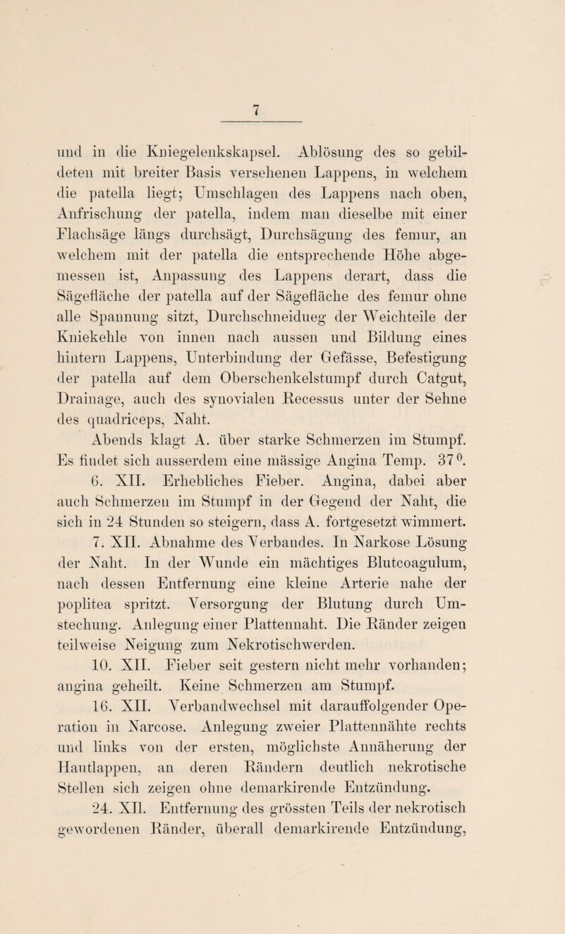 mul in die Kniegelenkskapsel. Ablösung des so gebil¬ deten mit breiter Basis versehenen Lappens, in welchem die patella liegt; Umschlagen des Lappens nach oben, Anfrischung der patella, indem man dieselbe mit einer Flachsäge längs durchsägt, Durchsägung des femur, an welchem mit der patella die entsprechende Höhe abge¬ messen ist, Anpassung des Lappens derart, dass die Sägefläche der patella auf der Sägefläche des femur ohne alle Spannung sitzt, Durchschneidueg der Weichteile der Kniekehle von innen nach aussen und Bildung eines hintern Lappens, Unterbindung der Gefässe, Befestigung der patella auf dem Oberschenkelstumpf durch Catgut, Drainage, auch des synovialen Becessus unter der Sehne des quadriceps, Naht. Abends klagt A. über starke Schmerzen im Stumpf. Es findet sich ausserdem eine mässige Angina Ternp. 37°. 6. XII. Erhebliches Fieber. Angina, dabei aber auch Schmerzen im Stumpf in der Gegend der Naht, die sich in 24 Stunden so steigern, dass A. fortgesetzt wimmert. 7. XII. Abnahme des Verbandes. In Xarkose Lösung der Naht. In der Wunde ein mächtiges Blutcoagulum, nach dessen Entfernung eine kleine Arterie nahe der poplitea spritzt. Versorgung der Blutung durch Um¬ stechung. Anlegung einer Plattennaht. Die Bänder zeigen teilweise Xeigung zum Nekrotischwerden. 10. XII. Fieber seit gestern nicht mehr vorhanden; angina geheilt. Keine Schmerzen am Stumpf. 16. XII. Verbandwechsel mit darauffolgender Ope¬ ration in Narcose. Anlegung zweier Plattennähte rechts und links von der ersten, möglichste Annäherung der Hautlappen, an deren Bändern deutlich nekrotische Stellen sich zeigen ohne demarkirende Entzündung. 24. XII. Entfernung des grössten Teils der nekrotisch gewordenen Bänder, überall demarkirende Entzündung,