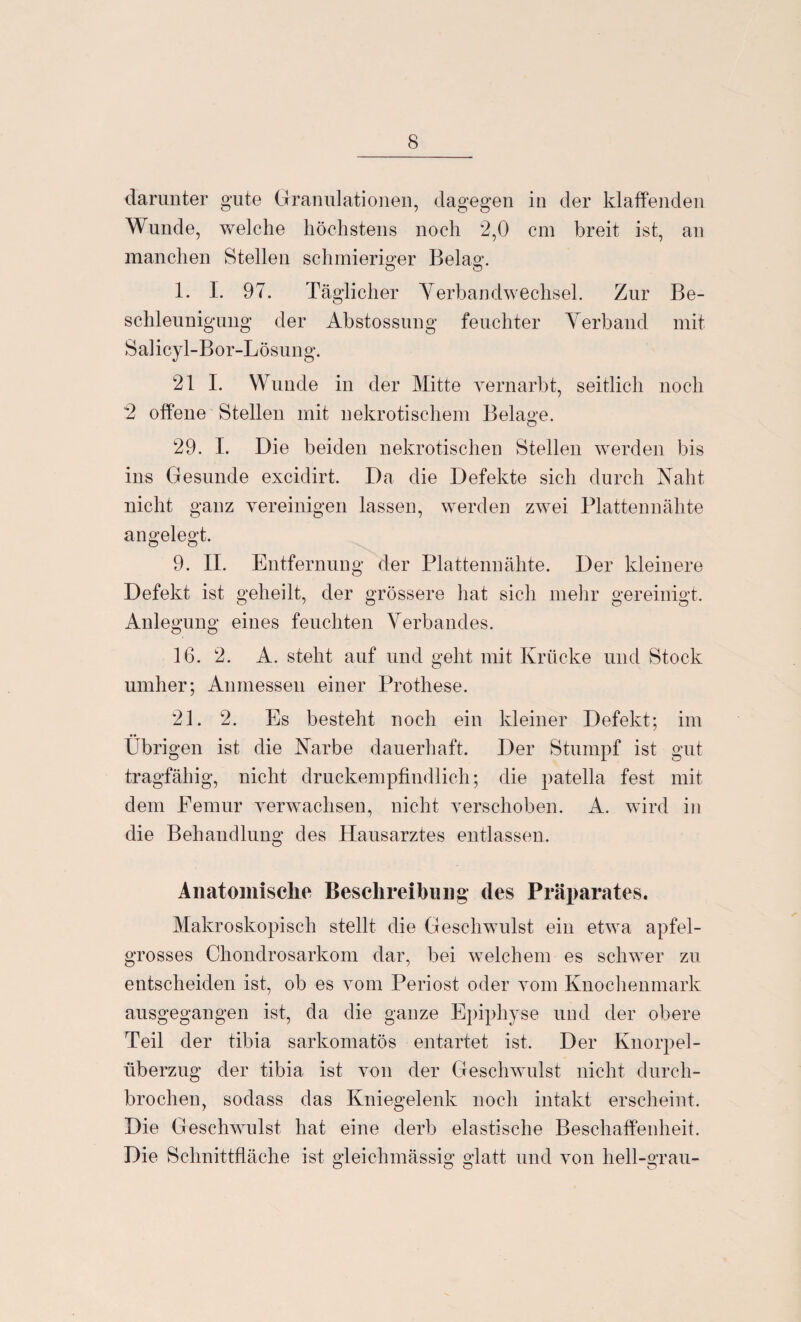 darunter gute Granulationen, dagegen in der klaffenden Wunde, weiche höchstens noch 2,0 cm breit ist, an manchen Stellen schmieriger Bela«'. o o 1. I. 97. Täglicher Yerbandwechsel. Zur Be¬ schleunigung der Abstossung feuchter Yerband mit Salicyl-Bor-Lösung. 21 I. Wunde in der Mitte vernarbt, seitlich noch 2 offene Stellen mit nekrotischem Belage. 29. I. Die beiden nekrotischen Stellen werden bis ins Gesunde excidirt. Da die Defekte sich durch Naht nicht ganz vereinigen lassen, werden zwei Plattennähte angelegt. 9. II. Entfernung der Plattennähte. Der kleinere Defekt ist geheilt, der grössere hat sich mehr gereinigt. Anlegung eines feuchten Verbandes. 16. 2. A. steht auf und geht mit Krücke und Stock umher; Anmessen einer Prothese. 21. 2. Es besteht noch ein kleiner Defekt; im Übrigen ist die Narbe dauerhaft. Der Stumpf ist gut tragfähig, nicht druckempfindlich; die patella fest mit dem Eemur verwachsen, nicht verschoben. A. wird in die Behandlung des Hausarztes entlassen. Anatomische Beschreibung des Präparates. Makroskopisch stellt die Geschwulst ein etwa apfel- grosses Chondrosarkom dar, bei welchem es schwer zu entscheiden ist, ob es vom Periost oder vom Knochenmark ausgegangen ist, da die ganze Epiphyse und der obere Teil der tibia sarkomatös entartet ist. Der Knorpel¬ überzug der tibia ist von der Geschwulst nicht durch¬ brochen, sodass das Kniegelenk noch intakt erscheint. Die Geschwulst hat eine derb elastische Beschaffenheit. Die Schnittfläche ist gleichmässig glatt und von hell-grau-