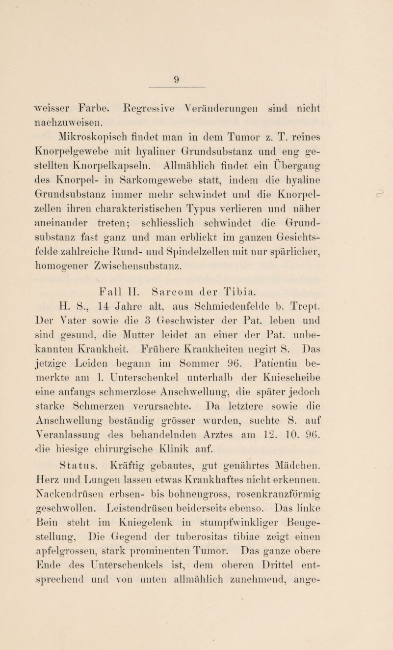 weisser Farbe. Regressive Veränderungen sind nicht nachzuw eisen. Mikroskopisch findet man in dem Tumor z. T. reines Knorpelgewebe mit hyaliner Grundsubstanz und eng ge¬ stellten Knorpelkapseln. Allmählich findet ein Übergang des Knorpel- in Sarkomgewebe statt, indem die hyaline Grundsubstanz immer mehr schwindet und die Knorpel¬ zellen ihren charakteristischen Typus verlieren und näher aneinander treten; schliesslich schwindet die Grund¬ substanz fast ganz und man erblickt im ganzen Gesichts- fehle zahlreiche Rund- und Spindelzellen mit nur spärlicher, homogener Zwischensubstanz. Fall II. Sarcom der Tibia. Id. S., 14 Jahre alt, aus Schmiedenfelde b. Trept. Der Vater sowie die 3 Geschwister der Pat. leben und sind gesund, die Mutter leidet an einer der Pat. unbe¬ kannten Krankheit. Frühere Krankheiten negirt S. Das jetzige Leiden begann im Sommer 96. Patientin be¬ merkte am 1. Unterschenkel, unterhalb der Kniescheibe eine anfangs schmerzlose Anschwellung, die später jedoch starke Schmerzen verursachte. Da letztere sowie die Anschwellung beständig grösser wurden, suchte S. auf Veranlassung des behandelnden Arztes am 12. 10. 96. die hiesige chirurgische Klinik auf. O O Status. Kräftig gebautes, gut genährtes Mädchen. Herz und Lungen lassen etwas Krankhaftes nicht erkennen. Kackendrüsen erbsen- bis bohnengross, rosenkranzförmig geschwollen. Leistendrüsen beiderseits ebenso. Das linke Bein steht im Kniegelenk in stumpfwinkliger Beuge¬ stellung, Die Gegend der tuberositas tibiae zeigt einen apfelgrossen, stark prominenten Tumor. Das ganze obere Ende des Unterschenkels ist, dem oberen Drittel ent¬ sprechend und von unten allmählich zunehmend, ange-