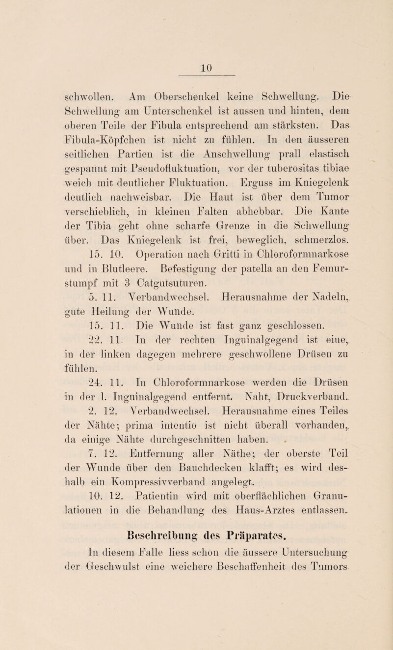 schwollen. Am Oberschenkel keine Schwellung. Die Schwellung am Unterschenkel ist aussen und hinten, dem oberen Teile der Fibula entsprechend am stärksten. Das Fibula-Köpfchen ist nicht zu fühlen. In den äusseren seitlichen Partien ist die Anschwellung prall elastisch gespannt mit Pseudofluktuation, vor der tuberositas tibiae weich mit deutlicher Fluktuation. Erguss im Kniegelenk deutlich nachweisbar. Die Haut ist über dem Tumor verschieblich, in kleinen Falten abhebbar. Die Kante der Tibia geht ohne scharfe Grenze in die Schwellung über. Das Kniegelenk ist frei, beweglich, schmerzlos. 15. 10. Operation nach Gritti in Chloroformnarkose und in Blutleere. Befestigung der patella an den Femur¬ stumpf mit 3 Catgutsuturen. 5. 11. Verbandwechsel. Herausnahme der Nadeln, gute Heilung der Wunde. 15. 11. Die Wunde ist fast ganz geschlossen. 22. 11- In der rechten Inguinalgegend ist eine,, in der linken dagegen mehrere geschwollene Drüsen zu o o o fühlen. 24. 11. In Chloroformnarkose werden die Drüsen in der 1. Inguinalgegend entfernt. Naht, Druckverband. 2. 12. Verbandwechsel. Herausnahme eines Teiles der Nähte; prima intentio ist nicht überall vorhanden,, da einige Nähte durchgeschnitten haben. 7. 12. Entfernung aller Näthe; der oberste Teil der Wunde über den Bauchdecken klafft; es wird des¬ halb ein Kompressivverband angelegt. 10. 12. Patientin wird mit oberflächlichen Granu¬ lationen in die Behandlung des Haus-Arztes entlassen. Beschreibung des Präparates. ln diesem Falle liess schon die äussere Untersuchung der Geschwulst eine weichere Beschaffenheit des Tumors.