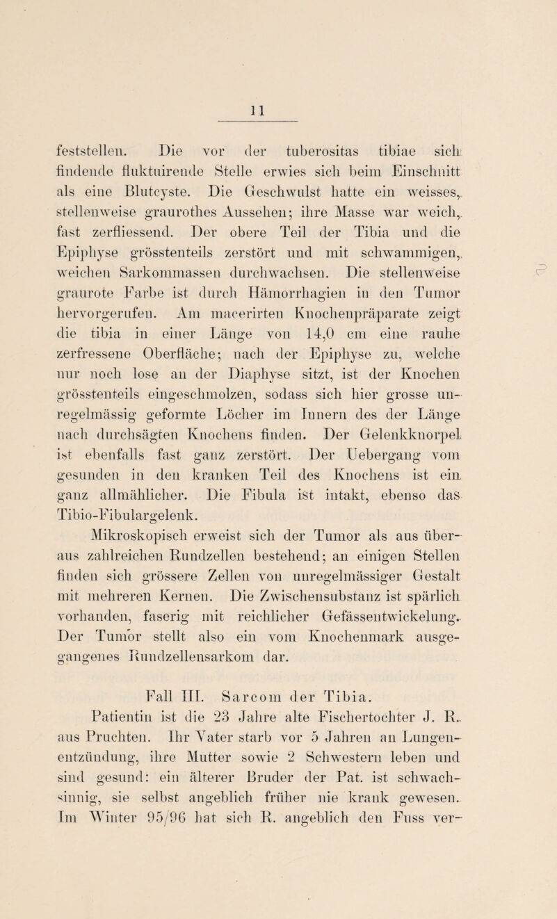 feststellen. Die vor der tuberositas tibiae sich findende fluktuirende Stelle erwies sich beim Einschnitt als eine Blutcyste. Die Geschwulst hatte ein weisses, stellenweise graurothes Aussehen; ihre Masse war weich, fast zerfliessend. Der obere Teil der Tibia und die Epiphyse grösstenteils zerstört und mit schwammigen,, weichen Sarkommassen durchwachsen. Die stellenweise graurote Farbe ist durch Hämorrhagien in den Tumor hervorgerufen. Am macerirten Knochenpräparate zeigt die tibia in einer Länge von 14,0 cm eine rauhe zerfressene Oberfläche; nach der Epiphyse zu, welche nur noch lose an der Diaphyse sitzt, ist der Knochen grösstenteils eingeschmolzen, sodass sich hier grosse un¬ regelmässig geformte Löcher im Innern des der Länge nach durchsägten Knochens finden. Der Gelenkknorpel i«t ebenfalls fast ganz zerstört. Der Uebergang vom gesunden in den kranken Teil des Knochens ist ein ganz allmählicher. Die Fibula ist intakt, ebenso das Tibio-Eibulargelenk. Mikroskopisch erweist sich der Tumor als aus über¬ aus zahlreichen Rundzellen bestehend; an einigen Stellen finden sich grössere Zellen von unregelmässiger Gestalt mit mehreren Kernen. Die Zwischensubstanz ist spärlich vorhanden, faserig mit reichlicher Gefässentwickelung. Der Tumor stellt also ein vom Knochenmark ausge- gangenes Rundzellensarkom dar. Fall III. Sarcom der Tibia. Patientin ist die 23 Jahre alte Eischertochter J. R.. aus Pruehten. Ihr ATater starb vor 5 Jahren an Lungen- entzündung, ihre Mutter sowie 2 Schwestern leben und sind gesund: ein älterer Bruder der Pat. ist schwach¬ sinnig, sie selbst angeblich früher nie krank gewesen.. Im Winter 95/96 hat sich R. angeblich den Fnss ver-