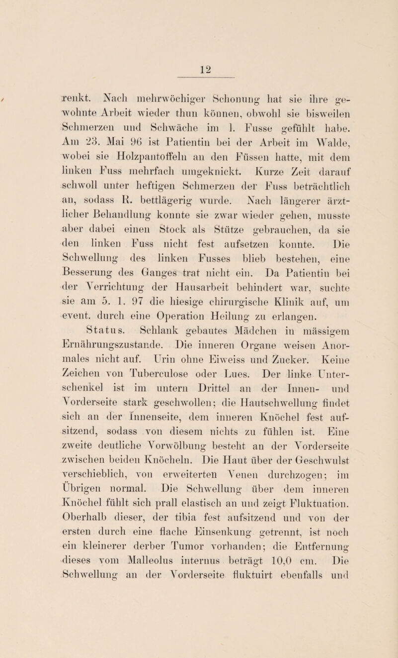 / renkt. Nach mehrwöchiger Schonung hat sie ihre ge¬ wohnte Arbeit wieder thun können, obwohl sie bisweilen Schmerzen und Schwäche im 1. Fusse gefühlt habe. Am 23. Mai 96 ist Patientin bei der Arbeit im Walde, wobei sie Holzpantoffeln an den Füssen hatte, mit dem linken Fuss mehrfach umgeknickt. Kurze Zeit darauf schwoll unter heftigen Schmerzen der Fuss beträchtlich an, sodass K. bettlägerig wurde. Nach längerer ärzt¬ licher Behandlung konnte sie zwar wieder gehen, musste aber dabei einen Stock als Stütze gebrauchen, da sie den linken Fuss nicht fest aufsetzen konnte. Die Schwellung des linken Fusses blieb bestehen, eine Besserung des Ganges trat nicht ein. Da Patientin bei der Verrichtung der Hausarbeit behindert war, suchte sie am 5. 1. 97 die hiesige chirurgische Klinik auf, um event. durch eine Operation Heilung zu erlangen. Status. Schlank gebautes Mädchen in mässigem Ernährungszustände. Die inneren Organe weisen Anor¬ males nicht auf. Urin ohne Eiweiss und Zucker. Keine Zeichen yoh Tuberculose oder Lues. Der linke Unter¬ schenkel ist im untern Drittel an der Innen- und Vorderseite stark geschwollen; die Hautschwellung findet sich an der Innenseite, dem inneren Knöchel fest auf¬ sitzend, sodass von diesem nichts zu fühlen ist. Eine zweite deutliche Vorwölbung besteht an der Vorderseite zwischen beiden Knöcheln. Die Haut über der Geschwulst verschieblich, von erweiterten Venen durchzogen; im Übrigen normal. Die Schwellung über dem inneren Knöchel fühlt sich prall elastisch an und zeigt Fluktuation. Oberhalb dieser, der tibia fest aufsitzend und von der ersten durch eine flache Einsenkuno* Getrennt, ist noch o O 7 ein kleinerer derber Tumor vorhanden; die Entfernung dieses vom Malleolus internus beträgt 10,0 cm. Die Schwellung an der Vorderseite fluktuirt ebenfalls und