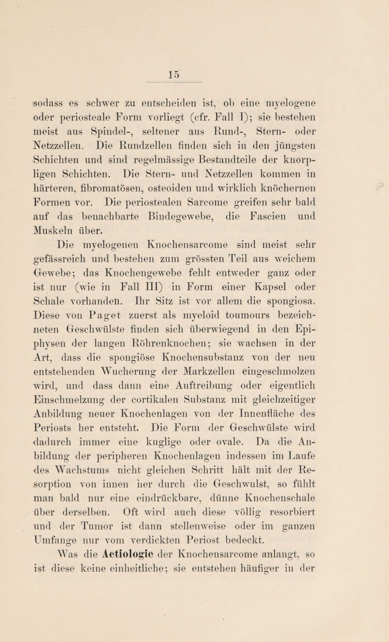 sodass es schwer zu entscheiden ist, ob eine myelogene oder periosteale Form vorliegt (cfr. Fall I); sie bestehen meist aus Spindel-, seltener aus Rund-, Stern- oder Netzzellen. Die Rundzellen finden sich in den jüngsten Schichten und sind regelmässige Bestandteile der knorp¬ ligen Schichten. Die Stern- und Netzzellen kommen in härteren, fibromatösen, osteoiden und wirklich knöchernen Formen vor. Die periostealen Sarcome greifen sehr bald auf das benachbarte Bindegewebe, die Fascien und Muskeln über. Die myelogenen Knochensarcome sind meist sehr gefässreich und bestehen zum grössten Teil aus weichem Gewebe; das Knochengewebe fehlt entweder ganz oder ist nur (wie in Fall III) in Form einer Kapsel oder Schale vorhanden. Ihr Sitz ist vor allem die spongiosa. Diese von Paget zuerst als myeloid toumours bezeich- neten Geschwülste finden sich überwiegend in den Epi¬ physen der langen Röhrenknochen; sie wachsen in der Art, dass die spongiöse Knochensubstanz von der neu entstehenden Wucherung der Markzellen eingeschmolzen wird, und dass dann eine Auftreibung oder eigentlich Einschmelzung der cortikalen Substanz mit gleichzeitiger Anbildung neuer Knochenlagen von der Innenfläche des Periosts her entsteht. Die Form der Gesclrwülste ward dadurch immer eine kuglige oder ovale. Da die An- bildung der peripheren Knochenlagen indessen im Laufe des Wachstums nicht gleichen Schritt hält mit der Re¬ sorption von innen her durch die Geschwulst, so fühlt man bald nur eine eindrückbare, dünne Knochenschale über derselben. Oft wird auch diese völlig resorbiert und der Tumor ist dann stellenweise oder im ganzen Umfange nur vom verdickten Periost bedeckt. o Was die Aetiologic der Knochensarcome anlangt, so ist diese keine einheitliche; sie entstehen häufiger in der