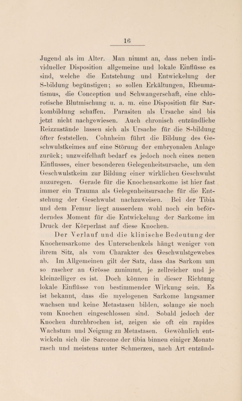 Jugend als im Alter. Man nimmt an, dass neben indi¬ vidueller Disposition allgemeine und lokale Einflüsse es sind, welche die Entstehung und Entwickelung der S-bildung begünstigen; so sollen Erkältungen, .Rheuma¬ tismus, die Conception und Schwangerschaft, eine chlo- rotische Blutmischung u. a. m. eine Disposition für Sar¬ kombildung schaffen. Parasiten als Ursache sind bis jetzt nicht nachgewiesen. Auch chronisch entzündliche Reizzustände lassen sich als Ursache für die S-bildung öfter feststellen. Cohnheim führt die Bildung des Ge¬ schwulstkeimes auf eine Störung der embryonalen Anlage zurück; unzweifelhaft bedarf es jedoch noch eines neuen Einflusses, einer besonderen Gelegenheitsursache, um den Geschwulstkeim zur Bildung einer wirklichen Geschwulst anzuregen. Gerade für die Knochensarkome ist hier fast immer ein Trauma als Gelegenheitsursache für die Ent¬ stehung der Geschwulst nachzuweisen. Bei der Tibia und dem Femur liegt ausserdem wohl noch ein beför¬ derndes Moment für die Entwickelung der Sarkome im Druck der Körperlast auf diese Knochen. Der Yerlauf und die klinische Bedeutung der Knochensarkome des Unterschenkels hängt weniger von ihrem Sitz, als vom Charakter des Geschwulstgewebes ab. Im Allgemeinen gilt der Satz, dass das Sarkom um so rascher an Grösse zunimmt, je zellreicher und je kleinzelliger es ist. Doch können in dieser Richtung- lokale Einflüsse von bestimmender Wirkung sein. Es- ist bekannt, dass die myelogenen Sarkome langsamer wachsen und keine Metastasen bilden, solange sie noch vom Knochen eingeschlossen sind. Sobald jedoch der Knochen durchbrochen ist, zeigen sie oft ein rapides Wachstum und Neigung zu Metastasen. Gewöhnlich ent¬ wickeln sich die Sarcome der tibia binnen einiger Monate rasch und meistens unter Schmerzen, nach Art entzünd-