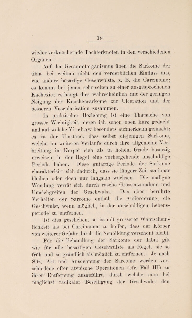 wieder verknöchernde Tochterknoten in den verschiedenen Organen. Auf den Gesammtorganismus üben die Sarkome der tibia bei weitem nicht den verderblichen Einfluss aus, wie andere bösartige Geschwülste, z. B. die Carcinome; es kommt bei jenen sehr selten zu einer ausgesprochenen Kachexie; es hängt dies wahrscheinlich mit der geringen Neigung; der Knochensarkome zur Ulceration und der besseren Yascularisation zusammen. In praktischer Beziehung ist eine Thatsache von grosser Wichtigkeit, deren ich schon oben kurz gedacht und auf welche Virchow besonders aufmerksam gemacht; es ist der Umstand, dass selbst diejenigen Sarkome, welche im weiteren Yerlaufe durch ihre allgemeine A er- breitung im Körper sich als in hohem Grade bösartig erweisen, in der Regel eine vorhergehende unschuldige Periode haben. Diese gutartige Periode der Sarkome charakterisirt sich dadurch, dass sie längere Zeit stationär bleiben oder doch nur langsam wachsen. Die maligne Wendung; verrät sich durch rasche Grössenzunahme und o Umsichgreifen der Geschwulst. Das eben berührte Yerhalten der Sarcome enthält die Aufforderung, die Geschwulst, wenn möglich, in der unschuldigen Lebens¬ periode zu entfernen. Ist dies geschehen, so ist mit grösserer W ahrschein- lichkeit als bei Carcinomen zu hoffen, dass der Körper von weiterer Gefahr durch die Neubildung verschont bleibt. Für die Behandlung der Sarkome der Tibia gilt wTie für alle bösartigen Geschwülste als Regel, sie so früh und so gründlich als möglich zu entfernen. Je nach Sitz, Art und Ausdehnung der Sarcome werden ver¬ schiedene öfter atypische Operationen (cfr. Fall III) zu ihrer Entfernung ausgeführt, durch welche man bei möglichst radikaler Beseitigung der Geschwulst den