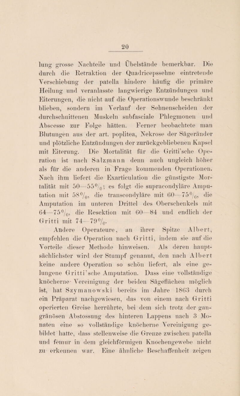 lunff grosse Nachteile und Übelstände bemerkbar. Die o o durch die Retraktion der Quadricepssehne eintretende Verschiebung der patella hindere häufig die primäre Heilung und yeranlasste langwierige Entzündungen und Eiterungen, die nicht auf die Operationswunde beschränkt blieben, sondern im Verlauf der Sehnenscheiden der durchschnittenen Muskeln snbfasciale Phlegmonen und Abscesse zur Folge hätten. Ferner beobachtete man Blutungen aus der art. poplitea, Nekrose der Sägeränder und plötzliche Entzündungen der zurückgebliebenen Kapsel mit Eiterung. Die Mortalität für die Gritti’sche Ope¬ ration ist nach Salz mann denn auch ungleich höher als für die anderen in Frage kommenden Operationen. Nach ihm liefert die Exarticulation die günstigste Mor¬ talität mit 50—55°/0; es folgt die supracondyläre Ampu¬ tation mit 58°/0, die transcondyläre mit 60—75°/0, die Amputation im unteren Drittel des Oberschenkels mit 64—75 °/0, die Resektion mit 60—84 und endlich der Gritti mit 74—79°/0. Andere Operateure, an ihrer Spitze Albert, empfehlen die Operation nach Gritti, indem sie auf die Vorteile dieser Methode hinweisen. Als deren haupt¬ sächlichster wird der Stumpf genannt, den nach Albert keine andere Operation so schön liefert, als eine ge¬ lungene Gritti sehe Amputation. Dass eine vollständige knöcherne' Vereinigung der beiden Sägeflächen möglich O O O CT ist, hat Szymanowski bereits im Jahre 1863 durch ein Präparat nachgewiesen, das von einem nach Gritti operierten Greise herrührte, bei dem sich trotz der gan¬ gränösen Abstossung des hinteren Lappens nach 3 Mo¬ naten eine so vollständige knöcherne Vereinigung ge- bildet hatte, dass stellenweise die Grenze zwischen patella und femur in dem gleichförmigen Knochengewebe nicht O O o zu erkennen war. Eine ähnliche Beschaffenheit zeigen