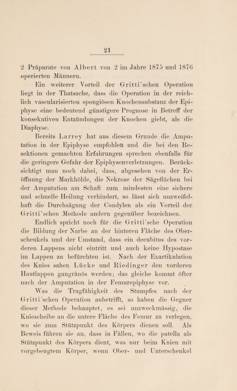 2 Präparate von Albert von 2 im Jahre 1875 und 1876 operierten Männern. Ein weiterer Vorteil der Gr itti’sehen Operation liegt in der Thatsache, dass die Operation in der reich¬ lich vascularisierten spongiösen Knochensubstanz der Epi¬ physe eine bedeutend günstigere Prognose in Betreff der konsekutiven Entzündungen der Knochen giebt, als die Diaphyse. Bereits Larrey hat aus diesem Grunde die Ampu¬ tation in der Epiphyse empfohlen und die bei den Re¬ sektionen gemachten Erfahrungen sprechen ebenfalls für die geringere Gefahr der Epiphysenverletzungen. Berück¬ sichtigt man noch dabei, dass, abgesehen von der Er¬ öffnung der Markhöhle, die Nekrose der Sägeflächen bei der Amputation am Schaft zum mindesten eine sichere und schnelle Heilung verhindert, so lässt sich unzweifel¬ haft die Durchsägung der Condylen als ein Vorteil der GrittU scheu Methode andern gegenüber bezeichnen. Endlich spricht noch für die Gritti’sche Operation die Bildung der Narbe an der hinteren Fläche des Ober¬ schenkels und der Umstand, dass ein decubitus des vor¬ deren Lappens nicht eintritt und auch keine Hypostase im Lappen zu befürchten ist. Nach der Exartikulation des Knies sahen Lücke und Riedinger den vorderen Hautlappen gangränös werden: das gleiche kommt öfter nach der Amputation in der Femurepiphyse vor. Was die Tragfähigkeit des Stumpfes nach der Gritti 'sehen Operation an betrifft, so haben die Gegner dieser Methode behauptet, es sei unzweckmässig, die Kniescheibe an die untere Fläche des Femur zu verlegen, wo sie zum Stützpunkt des Körpers dienen soll. Als Beweis führen sie an, dass in Fällen, wo die patella als Stützpunkt des Körpers dient, was nur beim Knien mit vorgebeugtem Körper, wenn Ober- und Unterschenkel