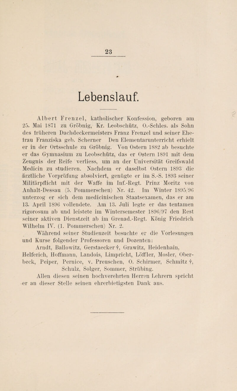 Lebenslauf. Albert Frenzei, katholischer Konfession, geboren am 25. Mai 1871 zu Gröbnig, Kr. Leobsclmtz, O.-Schles. als Sohn des früheren Dachdeckermeisters Franz Frenzei und seiner Ehe¬ trau Franziska geh. Scherner Den Elementarunterricht erhielt er in der Ortsschule zu Gröbnig. Von Ostern 1882 ab besuchte er das Gymnasium zu Leobschütz, das er Ostern 1891 mit dem Zeugnis der Reife verliess, um an der Universität Greifswald Medicin zu studieren. Nachdem er daselbst Ostern 1893 die ärztliche Vorprüfung absolviert, genügte er im S.-S. 1893 seiner Militärpflicht mit der Waffe im Inf.-Regt. Prinz Moritz von Anhalt-Dessau (5. Pommerschen) Nr. 42. Im Winter 1895/96 unterzog er sich dem medicinischen Staatsexamen, das er am 13. April 1896 vollendete. Am 13. Juli legte er das tentamen rigorosum ab und leistete im Wintersemester 1896/97 den Rest seiner aktiven Dienstzeit ab im Grenad.-Regt. König Friedrich Wilhelm IV. (1. Pommerschen) Nr. 2. Während seiner Studienzeit besuchte er die Vorlesungen und Kurse folgender Professoren und Dozenten: Arndt, Ballowitz, Gerstaecker f, Grawitz, Heidenhain, Helfericli, Hoffmann, Landois, Limpricht, Löffler, Mosler, Ober¬ beck, Peiper, Pernice, v. Preuschen, 0. Schirmer, Schmitz f, Schulz, Solger, Sommer, Strübing. Allen diesen seinen hochverehrten Herren Lehrern spricht er an dieser Stelle seinen ehrerbietigsten Dank aus.