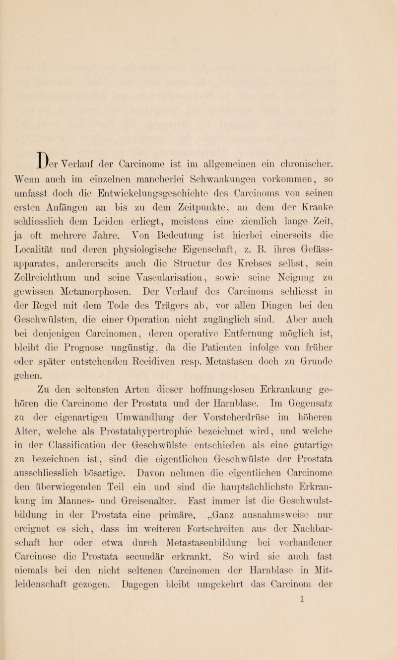 Wenn auch im einzelnen mancherlei Schwankungen Vorkommen, so umfasst doch die Entwickelungsgeschiclite des Carcinoms von seinen ersten Anfängen an bis zu dem Zeitpunkte, an dem der Kranke schliesslich dem Leiden erliegt, meistens eine ziemlich lange Zeit, ja oft mehrere Jahre. Von Bedeutung ist hierbei einerseits die Localität und deren physiologische Eigenschaft, z. B. ihres Gefäss- apparates, andererseits auch die Structur des Krebses selbst, sein Zellreichthum und seine Vascularisation, sowie seine Neigung zu gewissen Metamorphosen. Der Verlauf des Carcinoms schliesst in der Eegel mit dem Tode des Trägers ab, vor allen Dingen bei den Geschwülsten, die einer Operation nicht zugänglich sind. Aber auch bei denjenigen Carcinomen, deren operative Entfernung möglich ist, bleibt die Prognose ungünstig, da die Patienten infolge von früher oder später entstehenden Recidiven resp. Metastasen doch zu Grunde gehen. Zu den seltensten Arten dieser hoffnungslosen Erkrankung ge¬ hören die Carcinome der Prostata und der Harnblase. Im Gegensatz zu der eigenartigen Umwandlung , der Vorsteherdrüse im höheren Alter, welche als Prostatahypertrophie bezeichnet wird, und welche in der Classification der Geschwülste entschieden als eine gutartige zu bezeichnen ist, sind die eigentlichen Geschwülste der Prostata ausschliesslich bösartige. Davon nehmen die eigentlichen Carcinome den überwiegenden Teil ein und sind die hauptsächlichste Erkran¬ kung im Mannes- und Greisenalter. Fast immer ist die Geschwulst¬ bildung in der Prostata eine primäre. „Ganz ausnahmsweise nur ereignet es sich, dass im weiteren Fortschreiten aus der Nachbar¬ schaft her oder etwa durch Metastasenbildung bei vorhandener Carcinose die Prostata secundär erkrankt. So wird sie auch fast niemals bei den nicht seltenen Carcinomen der Harnblase in Mit¬ leidenschaft gezogen. Dagegen bleibt umgekehrt das Carcinom der 1