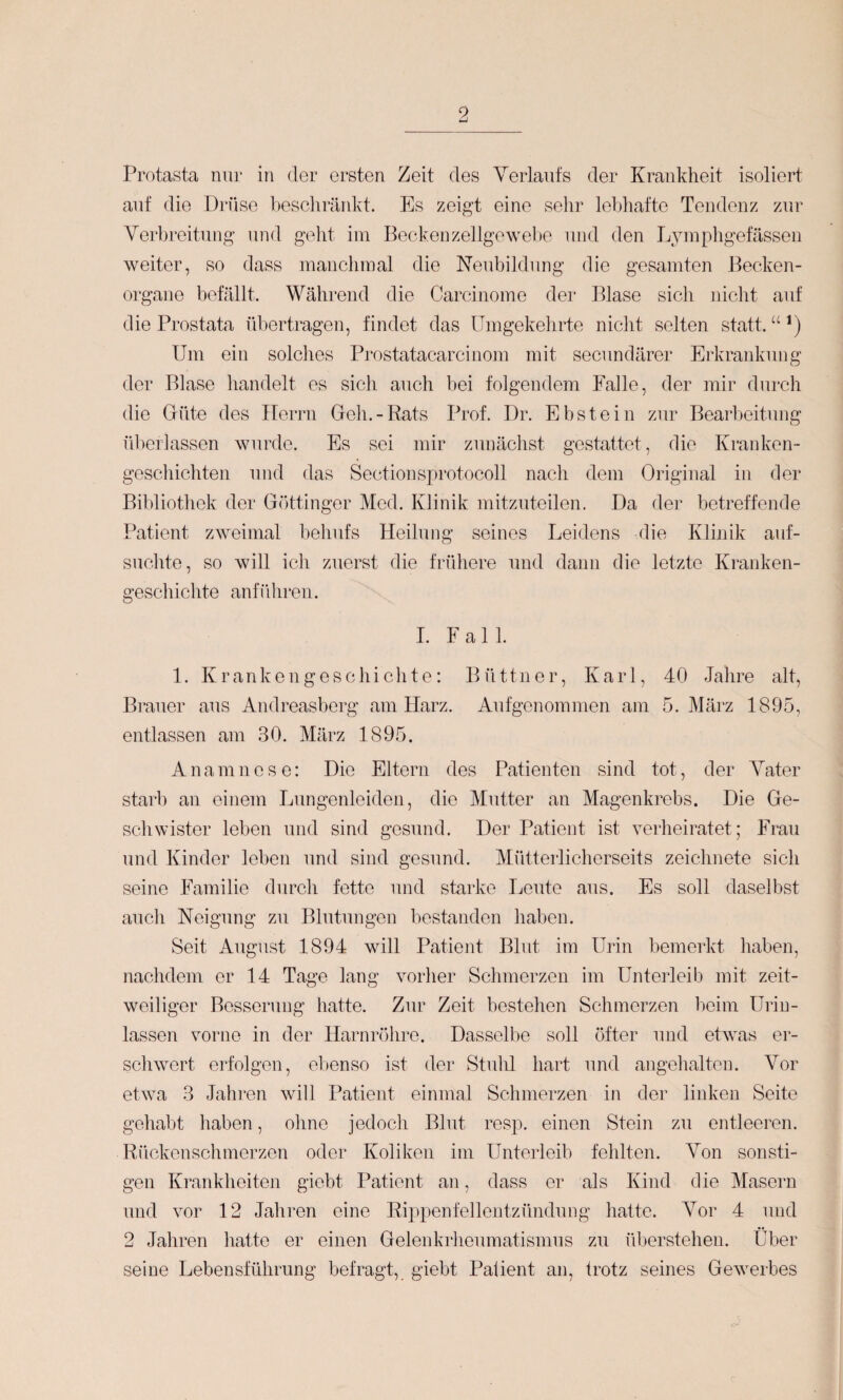 9 Protasta nur in der ersten Zeit des Verlaufs der Krankheit isoliert auf die Di’üse bescliräidvt. Es zeigt eine sehr lebhafte Tendenz zur Verbreitung und geht iiu Becdvenzellgewel)e und den Lyinpligefässen weiter, so dass manchmal die Neubildung die gesamten Becken¬ organe befällt. Während die Carcinome der Blase sich nicht auf die Prostata übertragen, findet das Umgekehrte niclit selten statt. “ *) Um ein solclies Prostatacarcinom mit secundärer Erkrankung der Blase handelt es sich auch bei folgendem Falle, der mir durch die Glüte des ITerrii Geh.-Rats Prof. Dr. Ebstein zur Bearbeitung überlassen wurde. Es sei mir zunächst gestattet, die Kranken¬ geschichten und das Sectionsprotocoll nach dem Original in der Bibliothek der Göttinger Med. Klinik mitzuteilen. Da der betreffende Patient zweimal behufs Heilung seines Leidens die Klinik auf¬ suchte, so will ich zuerst die frühere und dann die letzte Kranken¬ geschichte anführen. I. Fall. 1. Krankengeschichte: Büttner, Karl, 40 Jahre alt, Brauer aus Andreasberg am Harz. Aufgenommen am 5. März 1895, entlassen am 30. März 1895. Anamnese: Die Eltern des Patienten sind tot, der Vater starb an einem Lungenleiden, die Mutter an Magenkrebs. Die Ge¬ schwister leben und sind gesund. Der Patient ist verheiratet; Frau und Kinder leben und sind gesund. Mütterlicherseits zeichnete sich seine Familie durch fette und starke Leute aus. Es soll daselbst auch Neigung zu Blutungen bestanden haben. Seit August 1894 will Patient Blut im Urin bemerkt haben, nachdem er 14 Tage lang vorher Schmerzen im Unterleib mit zeit¬ weiliger Besserung hatte. Zur Zeit bestehen Schmerzen heim Uriu¬ lassen vorne in der Harnröhre. Dasselbe soll öfter und etAvas er¬ schwert erfolgen, ebenso ist der Stuhl hart und angelialten. Vor eUva 3 Jahren will Patient einmal Schmerzen in der linken Seite geliabt haben, ohne jedoch Blut resp. einen Stein zu entleeren. Rückenschmerzen oder Koliken im Unterleib fehlten. Von sonsti¬ gen Krankheiten giobt Patient an, dass er als Kind die Masern und vor 12 Jahren eine Rippenfellentzündung liatte. Vor 4 und 2 Jahren liatte er einen Gelenkrheumatismus zu überstehen. Über seine Lebensführung befragt, giebt Paüent an, trotz seines GeAverbes