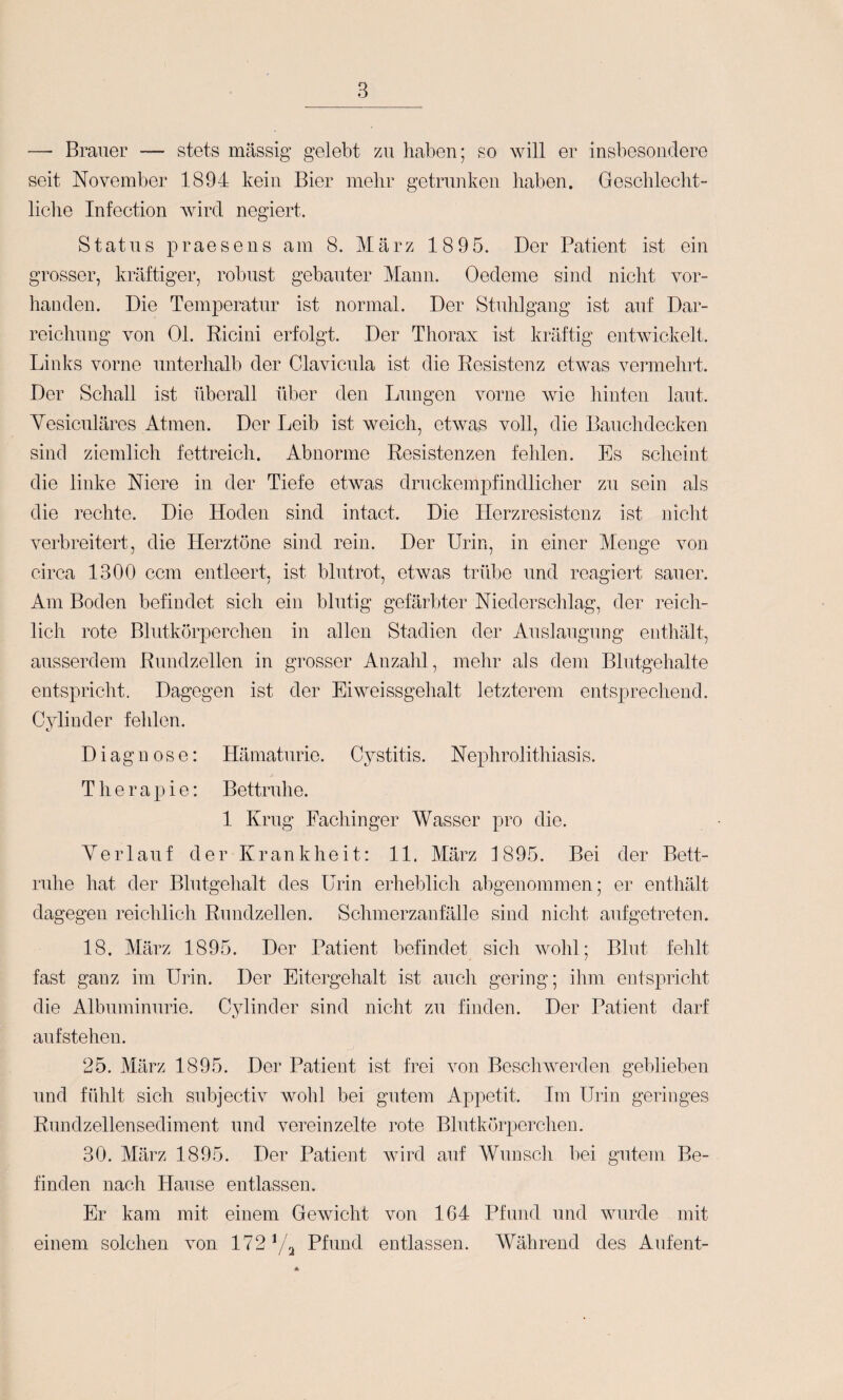 — Brauer — stets massig gelebt zu haben; so will er insbesondere seit November 1894 kein Bier mehr getrunken haben. Geschlecht¬ liche Infection wird negiert. Status praesens am 8. März 1895. Der Patient ist ein grosser, kräftiger, robust gebauter Mann. Oedeme sind nicht vor¬ handen. Die Temperatur ist normal. Der Stuhlgang ist auf Dar¬ reichung von Ol. Ricini erfolgt. Der Thorax ist kräftig entwickelt. Links vorne unterhalb der Clavicula ist die Resistenz etwas vermelirt. Der Schall ist überall über den Lungen vorne wie hinten laut. Yesiculäres Atmen. Der Leib ist weich, etwas voll, die Bauchdecken sind ziemlich fettreich. Abnorme Resistenzen fehlen. Es scheint die linke Niere in der Tiefe etwas druckempfindlicher zu sein als die rechte. Die Hoden sind intact. Die Herzresistenz ist niclit verbreitert, die Herztöne sind rein. Der Urin, in einer Menge von circa 1300 ccm entleert, ist blutrot, etwas trübe und reagiert sauer. Am Boden befindet sich ein blutig gefärbter Niederschlag, der reidi- lich rote Blutkörperchen in allen Stadien der Auslaugung enthält, ausserdem Rundzellen in grosser Anzalü, mehr als dem Blutgehalte entspricht. Dagegen ist der Eiweissgehalt letzterem entsprechend. Cylinder fehlen. Diagnose: Hämaturie. Oy stitis. N ephrolithiasi s. Therapie: Bettruhe. 1 Krug Fachinger Wasser pro die. Verlauf der Krankheit: 11. März 1895. Bei der Bett¬ ruhe hat der Blutgehalt des Urin erheblich abgenommen; er enthält dagegen reichlich Rundzellen. Schmerzanfälle sind nicht aufgetreten. 18. März 1895. Der Patient befindet sich wohl; Blut fehlt fast ganz im Urin. Der Eitergehalt ist auch gering; ihm entspricht die Albuminurie. Cylinder sind nicht zu finden. Der Patient darf aufstehen. 25. März 1895. Der Patient ist frei von Beschwerden geblieben und fühlt sich subjectiv wohl bei gutem Appetit. Im Urin geringes Rundzellensediment und vereinzelte rote Blutkörperchen. 30. März 1895. Der Patient wird auf Wunsch bei gutem Be¬ finden nach Hause entlassen. Er kam mit einem Gewicht von 164 Pfund und wurde mit einem solchen von 112^/\ Pfund entlassen. Während des Aufent-