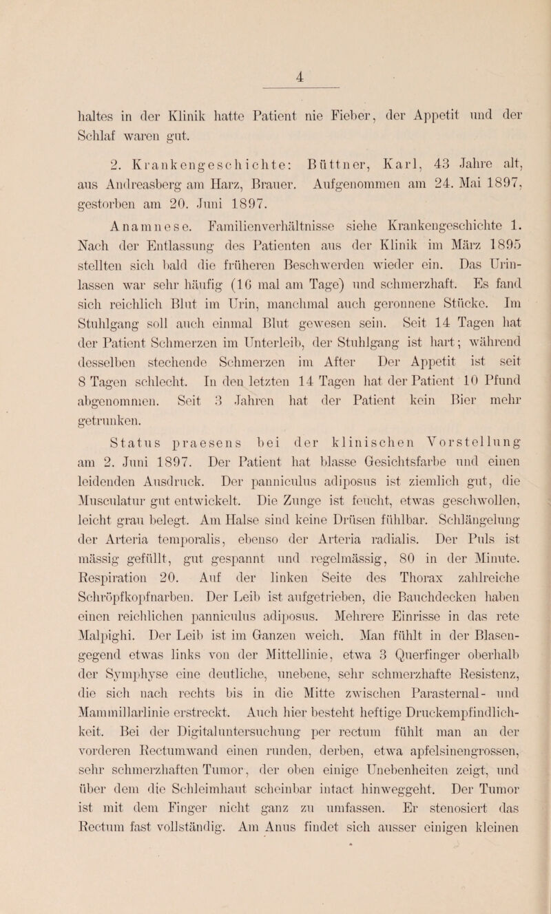 lialtes in der Klinik hatte Patient nie Fieber, der Appetit und der Sclilaf wai*en gut. 2. Krankengeschichte: Büttner, Karl, 43 Jahre alt, aus Andreasberg am Harz, Brauer. Aufgenommen am 24. Mai 1897, gestorben am 20. Juni 1897. Anamnese. Familienverhältnisse siehe Krankengeschichte 1. Nach der Entlassung des Patienten aus der Klinik im März 1895 stellten sich bald die früheren Beschwerden wieder ein. Das Urin¬ lassen war sehr liäufig (10 mal am Tage) und schmerzhaft. Es fand sich reichlich Blut im Urin, manchmal auch geronnene Stücke. Im Stuhlgang soll auch einmal Blut gewesen sein. Seit 14 Tagen hat der Patient Schmerzen im Unterleib, der Stuhlgang ist hart; während desselben stechende Schmerzen im After Der Appetit ist seit 8 Tagen schlecht. In den letzten 14 Tagen hat der Patient 10 Pfund abgenomnien. Seit 3 Jahren hat der Patient kein Bier mehr getrunken. Status praesens bei der klinischen Vorstellung am 2. Juni 1897. Der Patient hat blasse Gesichtsfarbe und einen leidenden Ausdruck. Der panniculus adiposus ist ziemlich gut, die Musculatur gut entwickelt. Die Zunge ist feuclit, etwas gesell wollen, leicht grau belegt. Am Halse sind keine Drüsen fühlbar. Schlängelung der Arteria temporalis, ebenso der Arteria radialis. Der Puls ist mässig gefüllt, gut gespannt und regelmässig, 80 in der Minute. Respiration 20. Auf der linken Seite des Thorax zalilreiche Scliröpf köpf narben. Der Leib ist aufgetrieben, die Bauchdecken haben einen reichlichen panniculus adiposus. Mehrere Einrisse in das rete Malpighi. Der Leib ist im Ganzen weich. Man fühlt in der Blasen¬ gegend etwas links von der Mittellinie, etwa 3 Querfinger oberhalb der Symphyse eine deutliche, unebene, selir schmerzhafte Resistenz, die sich nacli rechts bis in die Mitte zwisclien Parasternal- und Mammillarlinie erstreckt. Auch hier besteht heftige Druckempfindlich¬ keit. Bei der Digitaluntersuchung per rectum fühlt man an der vorderen Rectumwand einen runden, derben, etwa apfelsinengrossen, sehr schmerzhaften Tumor, der oben einige Unebenheiten zeigt, und über dem die Scldeimhaut scheinbar intact hinweggeht. Der Tumor ist mit dem Finger nicht ganz zu umfassen. Er stenosiert das Rectum fast vollständig. Am Anus findet sich ausser einigen kleinen