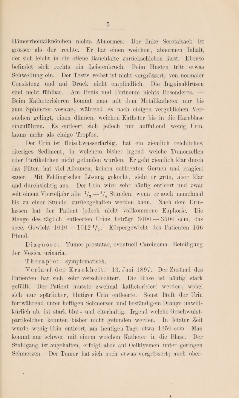 Hämorrhoidalknötclien niclits Abnormes. Der linke Scrotalsack ist grösser als der rechte. Er hat einen weichen, abnormen Inhalt, der sich leicht in die offene Banchfalte znrückschieben lässt. Ebenso befindet sich rechts ein Leistenbrnch. Beim Husten tritt etwas Schwelhmg ein. Der Testis selbst ist nicht vergrössert, von normaler Consistenz nnd anf Druck nicht emi^findlich. Die Ingninaldrüsen sind nicht fühlbar. Am Penis und Perineinn nichts Besonderes. — Beim Katheterisieren kommt man mit dem Metallkatheter mir bis zum Sphincter vesicae, während es nach einigen vergeblichen Ver¬ suchen gelingt, einen dünnen, weichen Katheter bis in die Harnblase einznführen. Es entleert sich jedoch nur auffallend wenig Urin, kaum mehr als einige Tropfen. Der Urin ist fleiscliwasserfarliig, hat ein ziemlich reichliches, eiteriges Sediment, in welchem bisher irgend welche Tumorzellen oder Partikelchen nicht gefunden wurden. Er geht ziemlich klar durch das Filter, hat viel Albuinen, keinen schlechten Greruch und reagiert sauer. i\[it Fehling’scher Lösung gekocht, sieht er grün, aller klar nnd durchsichtig aus. Der Urin wird sehr häufig entleert und zwar seit einem Vierteljahr alle Vo — Stunden, wenn er auch manchmal bis zu einer Stunde zurückgehalten werden kann. Nach dem Urin- lassen hat der Patient jedoch nicht vollkommene Euphorie. Die Menge des täglich entleerten Urins beträgt 3000 3500 ccm, das vSpec. Gewicht 1010 —1012 72- Körpergewicht des Patienten 16G Pfund. Diagnose: Tumor prostatae, eventuell Carcinoma. Beteiligung der Vesica iirinaria. Therapie: symptomatisch. Verlauf der Krankheit: 13. Juni 1897. Der Zustand des Patienten hat sich sehr verschlechtert. Die Blase ist häufig stark gefüllt. Der Patient niTisste zweimal katheterisiert werden, Avobei sich nur spärlicher, blutiger Urin entleerte. Sonst läuft der Urin fortwährend unter heftigen Schmerzen und beständigem Drange unwill¬ kürlich ab, ist stark blut- und eiterhaltig. Irgend welche GescliAvulst- partikelchen konnten bisher nicht gefunden werden. In letzter Zeit Avurde Avenig Urin entleert, am heutigen Tage etwa 1250 ccm. Man kommt nur scliAver mit einem Aveichen Katheter in die Blase. Der Stuhlgang ist angehalten, erfolgt aber auf Oelklysmen unter geringen Schmerzen. Der Tumor hat sich nocli etAvas vergrössert; auch ober- 9