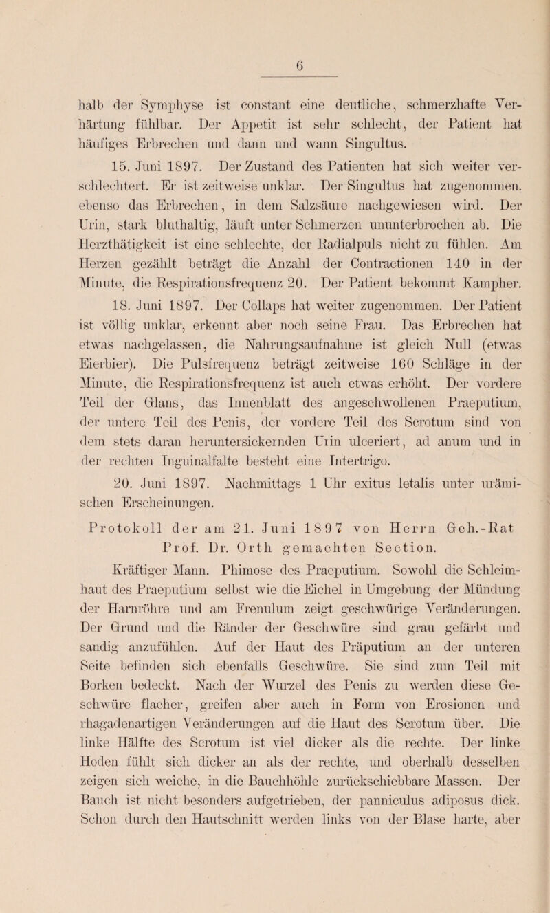 halb der Symphyse ist constant eine deutliche, schmerzhafte Ver¬ härtung fühlbar. Der Appetit ist sehr schlecht, der Patient hat häufiges Erbrechen und dann und wann Singultus. 15. Juni 1897. Der Zustand des Patienten hat sich weiter ver¬ schlechtert. Er ist zeitweise unklar. Der Singultus hat zugenommen, ebenso das Erbrechen, in dem Salzsäure iiachgeAviesen wird. Der Urin, stark bluthaltig, läuft unter Schmerzen ununterbrochen ab. Die Herzthätigkeit ist eine schlechte, der Kadialpuls nicht zu fühlen. Am Herzen gezählt beträgt die Anzahl der Contractionen 140 in der Minute, die Eespirationsfrerpienz 20. Der Patient bekommt IvamjDlier. 18. Juni 1897. Der Collaps hat weiter zugeuommen. Der Patient ist völlig unklar, erkennt aber noch seine Eraii. Das Erbrechen hat etwas nachgelassen, die Nahrungsaufnahme ist gleich Null (etwas Eierbier). Die Pulsfrequenz beträgt zeitweise 160 Schläge in der Minute, die Pespirationsfrequenz ist auch etwas erhöht. Der vordere Teil der Dlans, das Innenblatt des angeschwollenen Praeputium, der untere Teil des Penis, der vordere Teil des Scrotum sind von dem stets daran heiaintersickernden Uiiii ulceriert, ad anuin und in der rechten Inguinalfalte besteht eine Intertrigo. 20. Juni 1897. Nachmittags 1 Uhr exitiis letalis unter urämi¬ schen Erscheinungen. Protokoll der am 21. Juni 189 7 von Herrn Deh.-Eat Prof. Dr. Orth gemachten Section. Kräftiger Mann. Phimose des Praeputium. Sowohl die Schleim¬ haut des Praeputium selbst wie die Eichel in Umgebung der Mündung der Harnröhre und am Erenulum zeigt geschwürige Veränderungen. Der Grund und die Eänder der Geschwüre sind grau gefärbt und sandig anzufühlen. Auf der Haut des Präputium an der unteren Seite befinden sich ebenfalls Geschwüre. Sie sind zum Teil mit Borken bedeckt. Nach der AVurzel des Penis zu werden diese Ge¬ schwüre flacher, greifen aber auch in Form von Erosionen und rhagadenartigen Veränderungen auf die Haut des Scrotum über. Die linke Hälfte des Scrotum ist viel dicker als die rechte. Der linke Hoden fühlt sich dicker an als der rechte, und oberhalb desselben zeigen sich weiche, in die Bauchhöhle zurückschiebbare Massen. Der Bauch ist nicht besonders aufgetrieben, der panniculus adiposus dick. Schon durch den Hautschnitt werden links von der Blase harte, aber