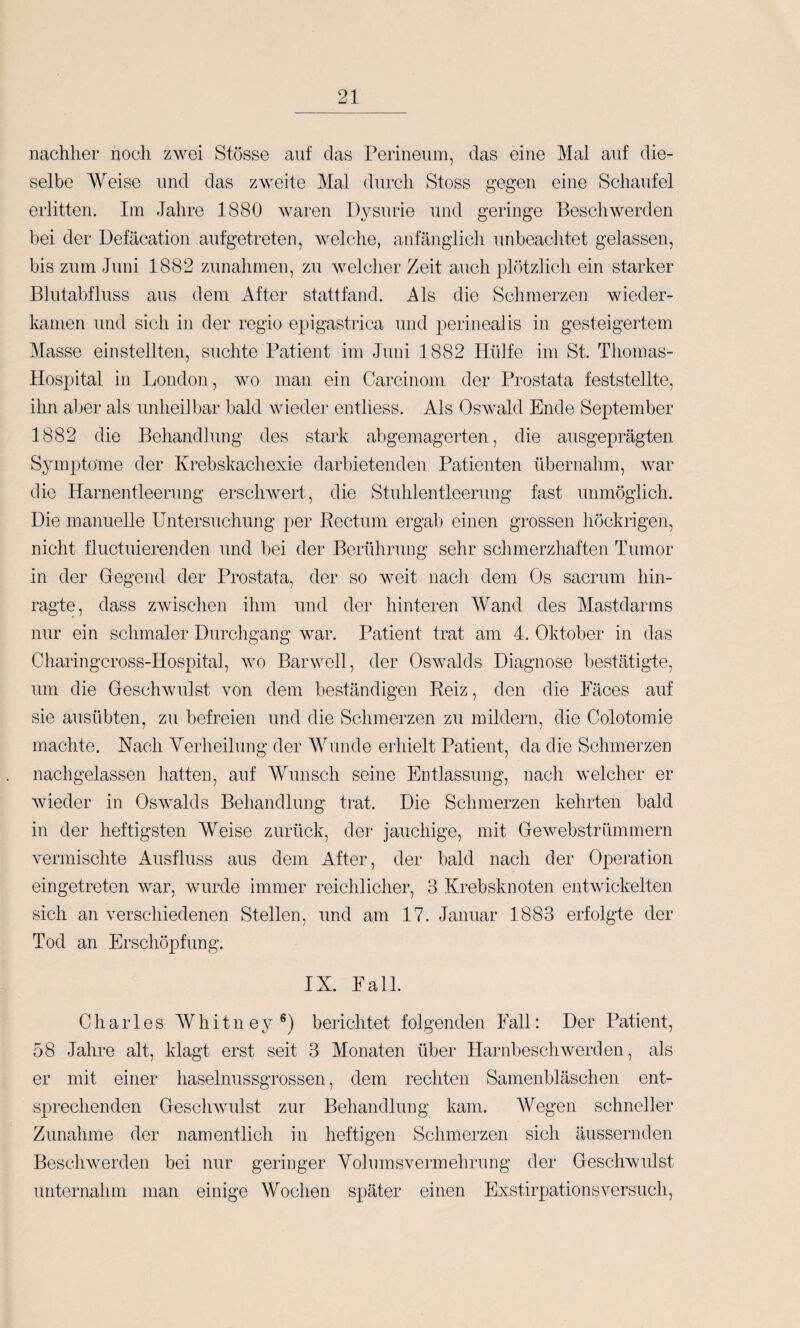 nachher nocli zwei Stösse auf das Perineum, das eine Mal auf die¬ selbe Weise und das zweite Mal durch Stoss gegen eine Schaufel erlitten. Im Jahre 1880 waren Dysurie und geringe Beschwerden bei der Defäcation aufgetreten, welche, anfänglich unbeaclitet gelassen, bis zum Juni 1882 Zunahmen, zu welclier Zeit auch plötzlicli ein starker Blutabfluss aus dem x\fter stattfand. Als die Schmerzen wieder¬ kamen und sich in der regio epigastrica nnd perinealis in gesteigertem Masse einstellten, suchte Patient im Juni 1882 Hülfe im St. Thomas- Hospital in London, wo man ein Carcinom der Prostata feststellte, ihn aber als unheilbar bald wieder entliess. Als Oswald Ende September 1882 die Behandlung des stark abgemagerten, die ausgeprägten Symptome der Krebskachexie darbietenden Patienten übernahm, Avar die Harnentleerung erscliAvert, die Stuhlentleerung fast unmöglich. Die manuelle Untersuchung per Rectum ergab einen grossen höckrigen, nicht fluctuierenden und bei der Berührung sehr schmerzhaften Tumor in der Gegend der Prostata, der so weit nach dem Os sacrum hin¬ ragte, dass zwischen ihm und der hinteren Wand des Mastdarms nur ein schmaler Durchgang war. Patient trat am 4. Oktober in das Charingcross-Hospital, avo Barwell, der OsAvalds Diagnose bestätigte, um die GescliAvulst \mn dem beständigen Reiz, den die Fäces auf sie ausübten, zu befreien und die Schmerzen zu mildern, die Colotomie machte. Nach Verheilung der AVunde erhielt Patient, da die Schmerzen nachgelassen hatten, auf Wunsch seine EDtlassung, nach welcher er Avieder in Oswalds Behandlung trat. Die Schmerzen kehrten bald in der heftigsten Weise zurück, der jauchige, mit Gewebstrümmern A'ermischte Ausfluss aus dem After, der bald nach der Operation eingetreten Avar, AAuirde immer reichlicher, 3 Krebsknoten entAvickelten sich an Amrschiedenen Stellen, und am 17. Januar 1883 erfolgte der Tod an Erschöpfung. IX. Fall. Charles Whitney®) berichtet folgenden Fall: Der Patient, 58 Jahre alt, klagt erst seit 3 Monaten über Harnbeschwerden, als er mit einer haselnussgrossen, dem rechten Samenbläschen ent¬ sprechenden GescliAvulst zur Behandlung kam. AVegen schneller Zunahme der namentlich in heftigen Schmerzen sich äussernden BescliAverden bei nur geringer VolumsAmrmehrung der Geschwulst unternahm man einige Wochen später einen Exstirpationsversuch,