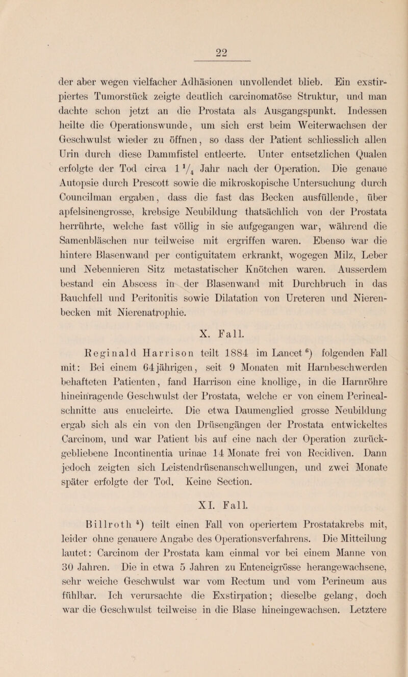 der aber wegen vielfacher Adhäsionen unvollendet blieb. Ein exstir- piertes Tinnorstück zeigte deutlich carcinomatöse Struktur, und man dachte schon jetzt au die Prostata als Ausgangspunkt. Indessen heilte die Operationswunde, um sich erst beim Weiterwachsen der Gescliwnlst wieder zu öffnen, so dass der Patient schliesslich allen Urin durch diese Dammfistel entleerte. Unter entsetzlichen Qualen erfolgte der Tod circa 1Jahr nach der Operation. Die genaue Autopsie durch Prescott sowie die mikroskopische Untersuchung durch Councilman ergaben, dass die fast das Becken ausfüllende, über apfelsinengrosse, krebsige Neubildung thatsächlich von der Prostata herrührte, welche fast völlig in sie aufgegangen war, während die Samenbiäschen nur teilweise mit ergriffen waren. Ebenso war die hintere BJasenwand per contiguitatem erkrankt, wogegen Milz, Leber und Nebennieren Sitz metastatischer Knötchen waren. Ausserdem bestand ein Abscess in der Blasenwand mit Durchbruch in das Bauchfell und Peritonitis sowie Dilatation von Ureteren und Nieren¬ becken mit NierenaL’ophie. X. Pall. Reginald H a r r i s o n teilt 1884 im Lancet folgenden Fall mit: Bei einem 64jährigen, seit 9 Monaten mit Harnbeschwerden behafteten Patienten, fand Harrison eine knollige, in die Harnröhre hineiriragende Geschwidst der Prostata, welche er von einem Perineal¬ schnitte aus enucleirte. Die etwa Daumenglied grosse Neubildung ergab sich als ein von den Drüsengängen der Prostata entwickeltes Carcinom, und war Patient bis auf eine nach der Operation zurück¬ gebliebene Incontinentia urinae 14 Monate frei von Recidiven. Dann jedoch zeigten sich LeistendrüsenanschweUungen, und zwei Monate später erfolgte der Tod. Keine Section. XI. Fall. Billroth teilt einen Fad von operiertem Prostatakrebs mit, leider ohne genauere Angabe des Opeiutionsverfahrens. Die Mitteilung lautet: Carcinom der Prostata kam einmal vor bei einem Manne von 30 Jahren. Die in etwa 5 Jahren zu Enteneigrösse heran gewachsene, sehr weiche Geschwulst war vom Rectum und vom Perineum aus fühlbar. Ich verursachte die Exstirpation; dieselbe gelang, doch war die Gescliwnlst teilweise in die Blase liineingeAvachsen. Letztere