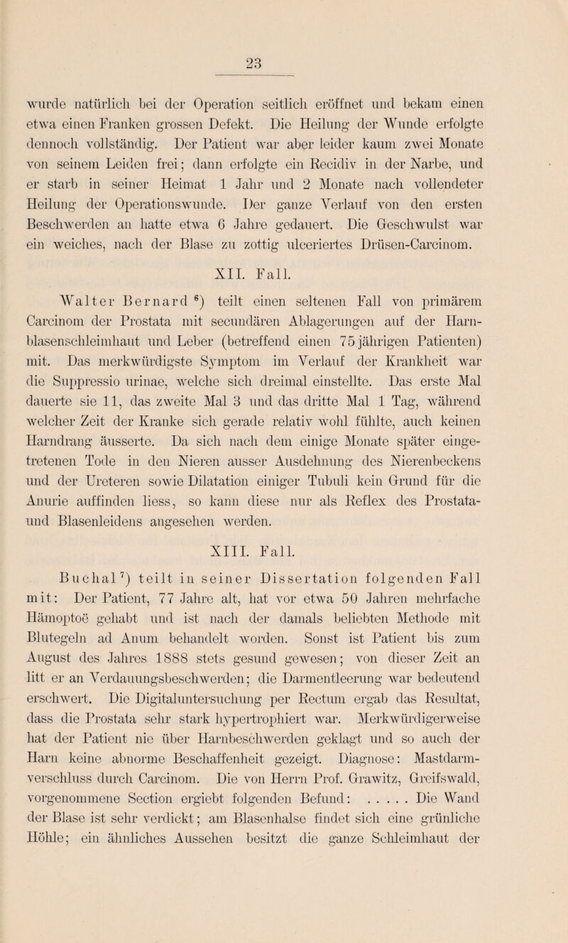 wurde natürlicli bei der Operation seitlich eröffnet und bekam einen etwa einen Franken grossen Defekt. Die Heilung der Wunde erfolgte dennoch vollständig. Der Patient wai* aber leider kaum zAvei Monate von seinem Leiden frei; dann erfolgte ein Recidiv in der Narbe, und er starb in seiner Heimat 1 Jahr und 2 Monate nach vollendeter Heilung der Operationswunde. Der ganze Verlauf von den ersten Beschwerden an hatte etwa 6 Jahre gedauert. Die Oeschwillst war ein weiches, nach der Blase zu zottig ulceriertes Drüsen-Carcinom. XU. Fall. AValter Bernard teilt einen seltenen Fall von primärem Carcinom der Prostata mit secundären Ablagerungen auf der Harn¬ blasenschleimhaut und Leber (betreffend einen 75 jährigen Patienten) mit. Das merkwürdigste Symptom im Verlauf der Krankheit war die Suppressio urinae, welche sich dreimal einstellte. Das erste Mal dauerte sie 11, das zweite Mal 3 und das dritte Mal 1 Tag, während welcher Zeit der Kranke sich gerade relativ wohl fühlte, auch keinen Harndrang äusserte. Da sich nach dem einige Monate später einge¬ tretenen Tode in den Nieren ausser Ausdehnung des Nierenbeckens und der Ureteren sowie Dilatation einiger Tubuli kein Orund für die Anurie auffinden liess, so kann diese nur als Reflex des Prostata- und Blasenleidens angesehen werden. XIII. Fall. BuchaU) teilt in seiner Dissertation folgenden Fall mit: Der Patient, 77 Jahre alt, hat vor etwa 50 Jahren mehrfache Hämoptoe gehabt und ist nach der damals beliebten Methode mit Blutegeln ad Anuni behandelt worden. Sonst ist Patient bis zum August des Jahres 1888 stets gesund gewesen; von dieser Zeit an litt er an Verdauungsbeschwerden; die Darmentleerung war bedeutend erschwert. Die Digitaluntersuchung per Rectum ergab das Resultat, dass die Prostata sehr stark hypertrophiert war. Merkwürdigerweise hat der Patient nie über Harnbeschwerden geklagt und so auch der Harn keine abnorme Beschaffenheit gezeigt. Diagnose: Mastdarm¬ verschluss durch Carcinom. Die von Herrn Prof. Drawitz, Greifswald, vorgenommene Section ergiebt folgenden Befund: .Die Wand der Blase ist sehr verdickt; am Blasen halse findet sich eine grünliche Höhle; ein ähnliches Aussehen besitzt die ganze Sclüeimhaut der