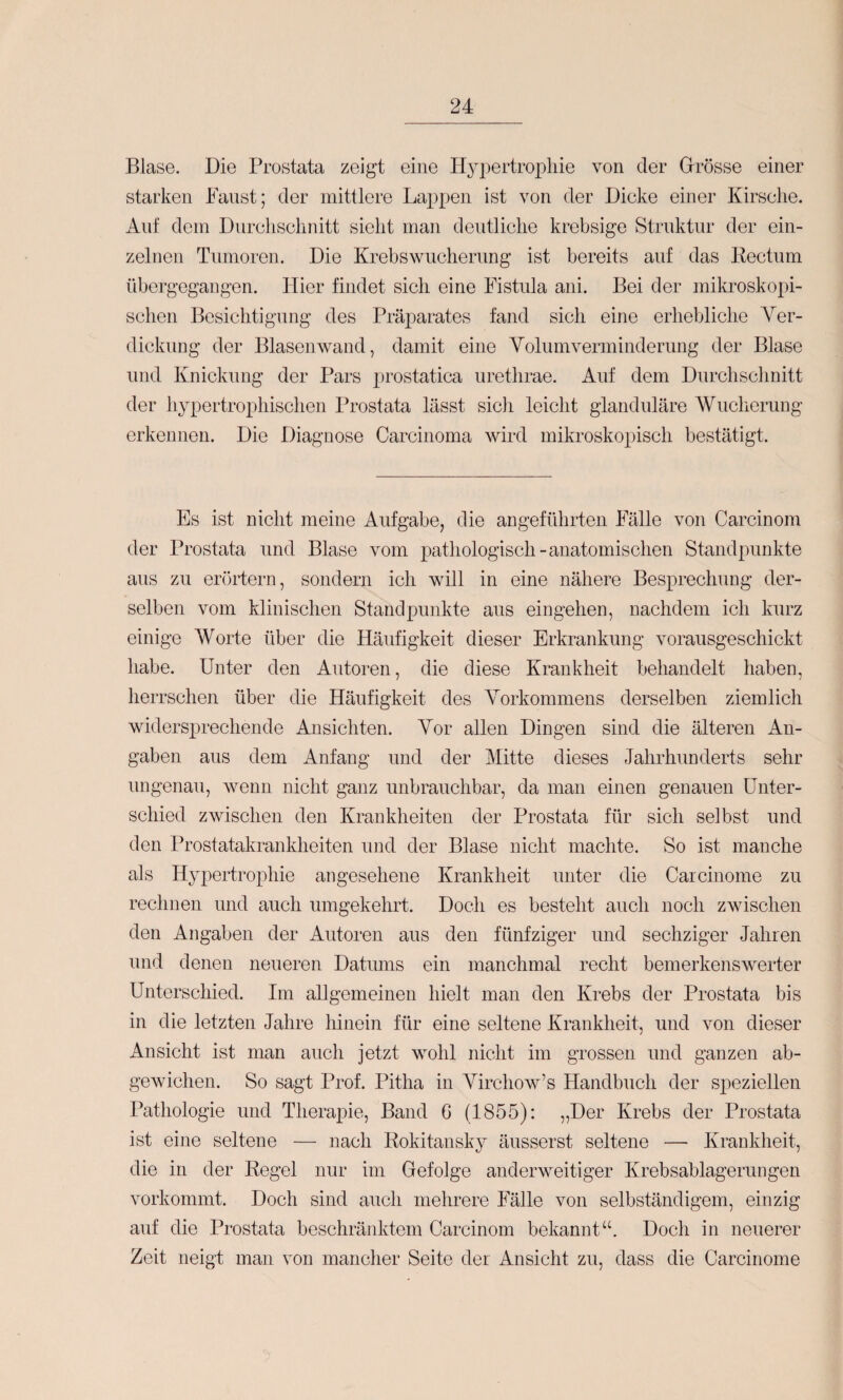 Blase. Die Prostata zeigt eine Hyi^ertrophie von der Drösse einer starken Faust; der mittlere Lappen ist von der Dicke einer Kirsche. Auf dem Dnrclisclinitt sieht man deutliche krebsige Struktur der ein¬ zelnen Tumoren. Die Krebswucherimg ist bereits auf das Kectum übergegangen. Flier findet sich eine Fistula ani. Bei der mikroskopi¬ schen Besichtigung des Präparates fand sich eine erhebliche Yer- dickung der Blasenwand, damit eine Volumverminderung der Blase und Knickung der Pars prostatica urethrae. Auf dem Durchschnitt der hypertrophischen Prostata lässt sich leicht glanduläre Wucherung erkennen. Die Diagnose Carcinoma wird mikroskopisch bestätigt. Es ist nicht meine Aufgabe, die angeführten Fälle von Carcinom der Prostata und Blase vom pathologisch-anatomischen Standpunkte aus zu erörtern, sondern ich will in eine nähere Besprechung der¬ selben vom klinischen Standpunkte aus eingehen, nachdem ich kurz einige Worte über die Häufigkeit dieser Erkrankung vorausgeschickt habe. Unter den Autoren, die diese Krankheit behandelt haben, herrschen über die Häufigkeit des Vorkommens derselben ziemlich widersprechende Ansichten. Vor allen Dingen sind die älteren An¬ gaben aus dem Anfang und der Mitte dieses Jahrhunderts sehr ungenau, wenn nicht ganz unbrauchbar, da man einen genauen Unter¬ schied zwischen den Krankheiten der Prostata für sich selbst und den Prostatakrankheiten und der Blase nicht machte. So ist manche als Hypertrophie angesehene Krankheit unter die Carcinome zu rechnen und auch umgekehrt. Doch es besteht auch noch zwischen den Angaben der Autoren aus den fünfziger und sechziger Jahren und denen neueren Datums ein manchmal recht bemerkenswerter Unterschied. Im allgemeinen hielt man den Krebs der Prostata bis in die letzten Jahre hinein für eine seltene Krankheit, und von dieser Ansicht ist man auch jetzt wohl nicht im grossen und ganzen ab¬ gewichen. So sagt Prof. Pitha in Virchow’s Handbuch der sj^eziellen Pathologie und Therapie, Band 6 (1855); „Der Krebs der Prostata ist eine seltene — nach Rokitansky äusserst seltene — Krankheit, die in der Regel nur im Gefolge anderweitiger Krebsablagerimgen vorkommt. Doch sind auch mehrere Fälle von selbständigem, einzig auf die Prostata beschränktem Carcinom bekannt“. Doch in neuerer Zeit neigt man von mancher Seite der Ansicht zu, dass die Carcinome
