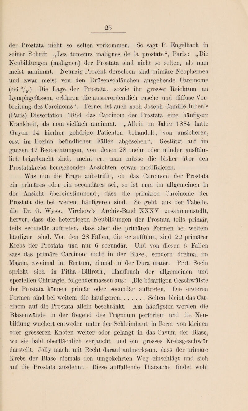 der Prostata nicht so selten verkommen. So sagt P. Engelbach in seiner Schrift ,,Les tumeurs malignes de la prostate“, Paris: „Die Neubildungen (malignen) der Prostata sind nicht so selten, als man meist annimmt. Neunzig Prozent derselben sind primäre Neoplasmen und ZAvar meist von den Drüsenschläuchen ausgehende Carcinome (86 Vo-) Lage der Prostata, sowie ihr grosser Reichtum an Lymphgefässen, erklären die ausserordentlich rasche und diffuse Ver¬ breitung des Carcinoms“. Ferner ist auch nach Joseph Camille Jidien’s (Paris) Dissertation 1884 das Carcinom der Prostata eine häufigere Krankheit, als man vielfach annimmt. „Allein im Jahre 1884 hatte Guyon 14 hierher gehörige Patienten behandelt, von unsicheren, erst im Beginn befindlichen Fällen abgesehen“. Gestützt auf im ganzen 47 Beobachtungen, von denen 28 mehr oder minder ausführ¬ lich beigebracht sind, meint er, man müsse die bisher über den Prostatakrebs herrschenden Ansichten etwas modifizieren. Was nun die Frage anbetrifft, ob das Carcinom der Prostata ein primäres oder ein secundäres sei, so ist man im allgemeinen in der Ansicht übereinstimmend, dass die primären Carcinome der Prostata die bei weitem häufigeren sind. So geht aus der Tabelle, die Dr. 0. Wyss, Virchow’s Archiv-Band XXXV zusammenstellt, hervor, dass die heterologen Neubildungen der Prostata teils primär, teils secundär auf treten, dass aber die primären Formen bei weitem häufiger sind. Von den 28 Fällen, die er aufführt, sind 22 primärer Krebs der Prostata und nur 6 secundär. Und von diesen 6 Fällen sass das primäre Carcinom nicht in der Blase, sondern dreimal im Magen, zweimal hn Rectum, einmal in der Dura mater. Prof. Socin spricht sich in Pitha - Billroth, Handbuch der allgemeinen und speziellen Chirurgie, folgendermassen aus: „Die bösartigen Geschwülste der Prostata können primär oder secundär auftreten. Die ersteren Formen sind bei weitem die häufigeren.Selten bleibt das Car¬ cinom auf die Prostata allein beschränkt. Am häufigsten av erden die Blasenwände in der Gegend des Trigonum perforiert und die Neu¬ bildung wuchert entweder unter der Schleimhaut in Form von kleinen oder grösseren Knoten weiter oder gelangt in das Caviun der Blase, wo sie bald oberflächlich verjaucht und ein grosses Krebsgeschwür darstellt. Jolly macht mit Recht darauf aufmerksam, dass der primäre Krebs der Blase niemals den umgekehrten Weg einschlägt und sich auf die Prostata ausdehnt. Diese auffallende Thatsache findet wohl