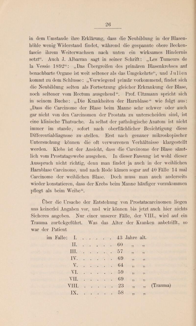 in dem Umstande ihre Erklärung', dass die Neubildung in der Blasen¬ höhle wenig Widerstand findet, Avährend die gespannte obere Becken- fascie ihrem AUeiterwaehsen nach unten ein wirksames Hindernis setzt“. Auch J. Albarran sagt in seiner Schrift: „Les Tumeurs de la Yessie 1892“: ,,Das Übergreifen des primären Blasenkrebses auf benachbarte Organe ist weit seltener als das Umgekehrte“, und Julien kommt zu dem Schlüsse: „Vorwiegend primär vorkommend, findet sich die Neubildung selten als Fortsetzung gleicher Erkrankung der Blase, noch seltener vom Rectum ausgehend“. Prof, ültzmann spricht sich in seinem Buche: „ Die Krankheiten der Harnblase “ wie folgt aus: „Dass die Carcinome der Blase beim Manne sehr schwer oder auch gar nicht von den Carcinomen der Prostata zu unterscheiden sind, ist eine klinische Thatsache. Ja selbst der pathologische Anatom ist nicht immer im stände, sofort nach oberflächlicher Besichtigung diese Differentialdiagnose zu stellen. Erst nach genauer mikroskopischer Untersuchung können die oft verworrenen Verhältnisse klargestellt werden. Klebs ist der Ansicht, dass die Carcinome der Blase sämt¬ lich vom Prostatagewebe ausgehen. In dieser Fassung ist wolü dieser Ausspruch nicht richtig, denn man findet ja auch in der weiblichen Harnblase Carcinome, und nach Rode kämen sogar auf 40 Fälle 14 mal Carcinome der weiblichen Blase. Doch muss man auch anderseits wieder konstatieren, dass der Krebs beim Manne häufiger vorzukominen pflegt als beim AVeibe* .u über die Ursache der Entstehung von Prostatacarcinomen liegen uns keinerlei Angaben vor, und wir können bis jetzt auch hier nichts Sicheres angeben. Nur einer unserer Fälle, der VIIT., wird auf ein Trauma zurückgeführt. AVas das Alter der Kranken anbetrifft, so war der Patient im Falle 1. .... . 43 Jahre alt II. . 60 1-) V HI. . 57 i'i IV. . 69 V V V. . 64 T) 55 VI. . 59 V 51 VH. . 69 V 55 VHI. . 23 V 55 IX. . 58 V 55 (Trauma)