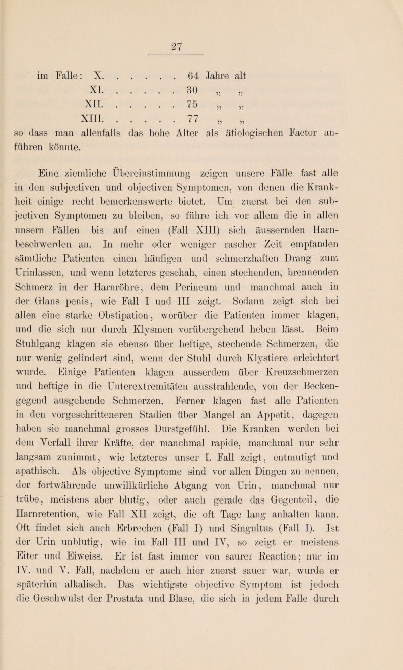 irn Falle: X.64 Jahre alt XI. 30 55 55 75 55 55 77 55 55 SO dass man allenfalls das hohe AJter als ätiologischen Factor an¬ führen könnte. Eine, ziemliche Übereinstimmimg zeigen unsere Fälle fast alle in den snbjectiven und objectiven Symptomen, von denen die Krank¬ heit einige recht bemerkenswerte bietet. Um zuerst bei den sub- jectiven Symptomen zu bleiben, so führe ich vor allem die in allen unsern Fällen bis auf einen (Fall XIII) sich äussernden Harn¬ beschwerden an. In mehr oder weniger rascher Zeit empfanden sämtliche Patienten einen häufigen und schmerzhaften Drang zum Urinlassen, und wenn letzteres geschah, einen stechenden, brennenden Schmerz in der Harnröhre, dem Perineum und manchmal auch in der Glans penis, wie Fall I und III zeigt. Sodann zeigt sich bei allen eine starke Obstipation, worüber die Patieiiten immer klagen, und die sich nur durch Klysmen vorübergehend heben lässt. Beim Stuhlgang klagen sie ebenso über heftige, stechende Schmerzen, die nur wenig gelindert sind, wenn der Stuhl durch Kiystiere erleichtert wurde. Einige Patienten klagen ausserdem über Kreuzschmerzen und heftige in die Unterextremitäten ausstrahlende, von der Becken¬ gegend ausgehende Schmerzen. Ferner klagen fast alle Patienten in den vorgeschritteneren Stadien über Mangel an Appetit, dagegen haben sie manchmal grosses Durstgefühl. Die Kranken werden bei dem Verfall ihrer Kräfte, der manchmal rap»ide, manchmal nur sehr langsam zunimmt, wie letzteres unser I. Fall zeigt, entmutigt und apathisch. Als objective Symptome sind vor allen Dingen zu nennen, der fortAvährende unwillkürliche Abgang von Urin, manchmal nur trübe, meistens aber blutig, oder auch gerade das Gegenteil, die Harnretention, wie Fall XII zeigt, die oft Tage laug anhalten kann. Oft findet sich auch Erbrechen (Fall I) und Singultus (Fall I). Ist der Urin unblutig, wie im Fall HI und IV, so zeigt er meistens Eiter und Eiweiss. Er ist fast immer von saurer Reaction; nur im IV. und V. Fall, nachdem er auch hier zuerst sauer war, wurde er späterhin alkalisch. Das wichtigste objective Symptom ist jedoch die Geschwulst der Prostata und Blase, die sich in jedem Falle durch