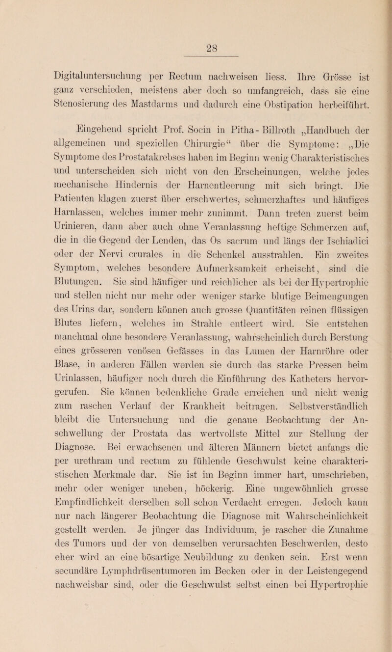 Digitalimtersucliurig per Rectum naclnveiseii liess. Ihre Grösse ist ganz verschieden, meistens aber doch so umfangreich, dass sie eine Stenosierung des Mastdarms und dadurch eine Obstipation herbeiführt. Eingehend spricht Prof. Sociu in Pitha- Billroth „Handbuch der allgemeinen und speziellen Chirurgie“ über die Symptome: „Die Symptome des Prostatakrebses haben im Beginn Avenig Charakteristisches und unterscheiden sich nicht von den Erscheinungen, Avelche jedes mechanische Hindernis der Harnentleerung mit sich bringt. Die Patienten klagen zuerst über erschwertes, schmerzhaftes und häufiges Harnlassen, welches immer mehr zunimmt. Dann treten zuerst beim Urinieren, dann aber auch ohne Veranlassung heftige Schmerzen auf, die in die Gegend der Lenden, das Os sacrum und längs der Ischiadici oder der Nervi crurales in die Schenkel ausstrahlen. Ein zweites Symptom, Avelches besondere Aufmerksamkeit erheischt, sind die Blutungen. Sie sind häufiger und reichlicher als bei der Hypertrophie und stellen nicht nur mehr oder Aveniger starke blutige Beimengungen des Urins dar, sondern können auch grosse Quantitäten reinen flüssigen Blutes liefern, Avelches im Strahle entleert Avird. Sie entstehen manchmal ohne besondere Veranlassung, AAmhrscheinlich durch Berstung eines grösseren venösen Gefässes in das Lumen der Harnröhre oder Blase, in anderen Fällen Averden sie durch das starke Pressen beim Urinlassen, häufiger noch durch die Einführung des Katheters heiwor- gerufen. Sie können bedenkliche Grade erreichen und nicht Avenig zum raschen Verlauf der Krankheit beitragen. Selbstverständlich bleibt die Untersuchung und die genaue Beobachtung der An- scliAvellung der Prostata das Avertvollste Mittel zur Stellung der Diagnose. Bei erAvachsenen und älteren Männern bietet anfangs die per urethram und rectum zu fühlende GescliAvulst keine charakteri¬ stischen Merkmale dar. Sie ist im Beginn immer hart, umschrieben, mehr oder weniger uneben, höckerig. Eine ungeAvöhnlich grosse Empfindlichkeit derselben soll schon Verdacht erregen. Jedoch kann nur nach längerer Beobachtung die Diagnose mit Wahrscheinlichkeit gestellt Averden. Je jünger das Individuum, je rascher die Zunahme des Tumors und der von demselben verursachten BescliAverden, desto eher wird an eine bösartige Neubildung zu denken sein. Erst Avenn secundäre Lyiuphdrüsentumoren im Becken oder in der Leistengegend nacliAveisbar sind, oder die GescliAviüst selbst einen bei Hypertrophie