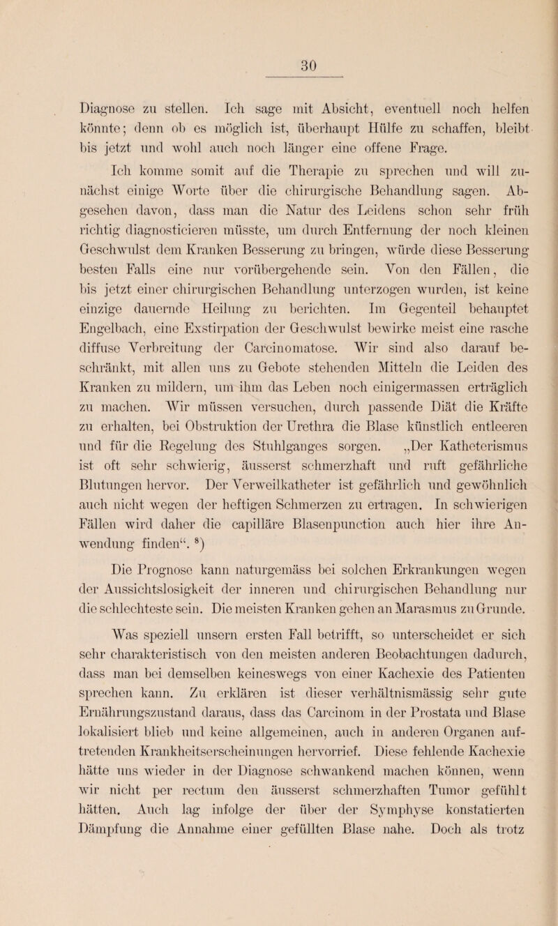 Diagnose zu stellen. Ich sage mit Absicht, eventuell noch helfen könnte; denn ob es möglicli ist, überhaupt Hülfe zu schaffen, bleibt bis jetzt und wohl auch noch länger eine offene Frage. Icli komme somit auf die Therapie zu sprechen und will zu¬ nächst einige Worte über die chirurgische Behandlung sagen. Ab¬ gesehen davon, dass man die FTatur des Leidens sclion sehr früh richtig diagnosticieren müsste, um durch Entfernung der noch kleinen Geschwulst dem Kranken Besserung zu bringen, würde diese Besserung besten Falls eine nur vorübergehende sein. Yon den Fällen, die bis jetzt einer cliirurgischen Behandlung unterzogen wurden, ist keine einzige dauernde Heilung zu berichten. Im Gegenteil behauptet Engelbach, eine Exstirpation der Geschwulst bewirke meist eine rasche diffuse Yerbreitung der Carcinomatose. Wir sind also darauf be¬ schränkt, mit allen uns zu Gebote stehenden Mitteln die Leiden des Kranken zu mildern, um ihm das Leben noch einigermassen erträglich zu machen. Wir müssen versuchen, durch passende Diät die Kräfte zu erhalten, bei Obstruktion der Urethra die Blase künstlich entleeren und für die Eegelung des Stuhlganges sorgen. „Der Katheterismus ist oft sehr schwierig, äusserst schmerzhaft und ruft gefährliche Blutungen hervor. Der Yerweilkatheter ist gefährlich und gewöhnlich auch nicht wegen der heftigen Schmerzen zu ertragen. In schwierigen Fällen wird daher die capilläre Blasenpunction auch hier ihre An¬ wendung finden“. *) Die Prognose kann naturgemäss bei solchen Erkrankungen wegen der Aussichtslosigkeit der inneren und chirurgischen Behandlung nur die scldechteste sein. Die meisten Kranken gehen an Marasmus zu Grunde. Was speziell unsern ersten Fall betrifft, so unterscheidet er sich sehr charakteristisch von den meisten anderen Beobachtungen dadurch, dass man bei demselben keineswegs von einer Kachexie des Patienten sprechen kann. Zu erklären ist dieser verhältnismässig selir gute Ernälirungszustand daraus, dass das Carcinom in der Prostata und Blase lokalisiert blieb und keine allgemeinen, auch in anderen Organen aiif- treteiiden Krankheitserscheinungen hervorrief. Diese fehlende Kachexie hätte uns wieder in der Diagnose schwankend machen können, wenn wir nicht per rectum den äusserst schmerzhaften Tumor gefülüt hätten. Auch lag infolge der über der Symphyse konstatierten Dämpfung die Annahme einer gefüllten Blase nahe. Doch als trotz