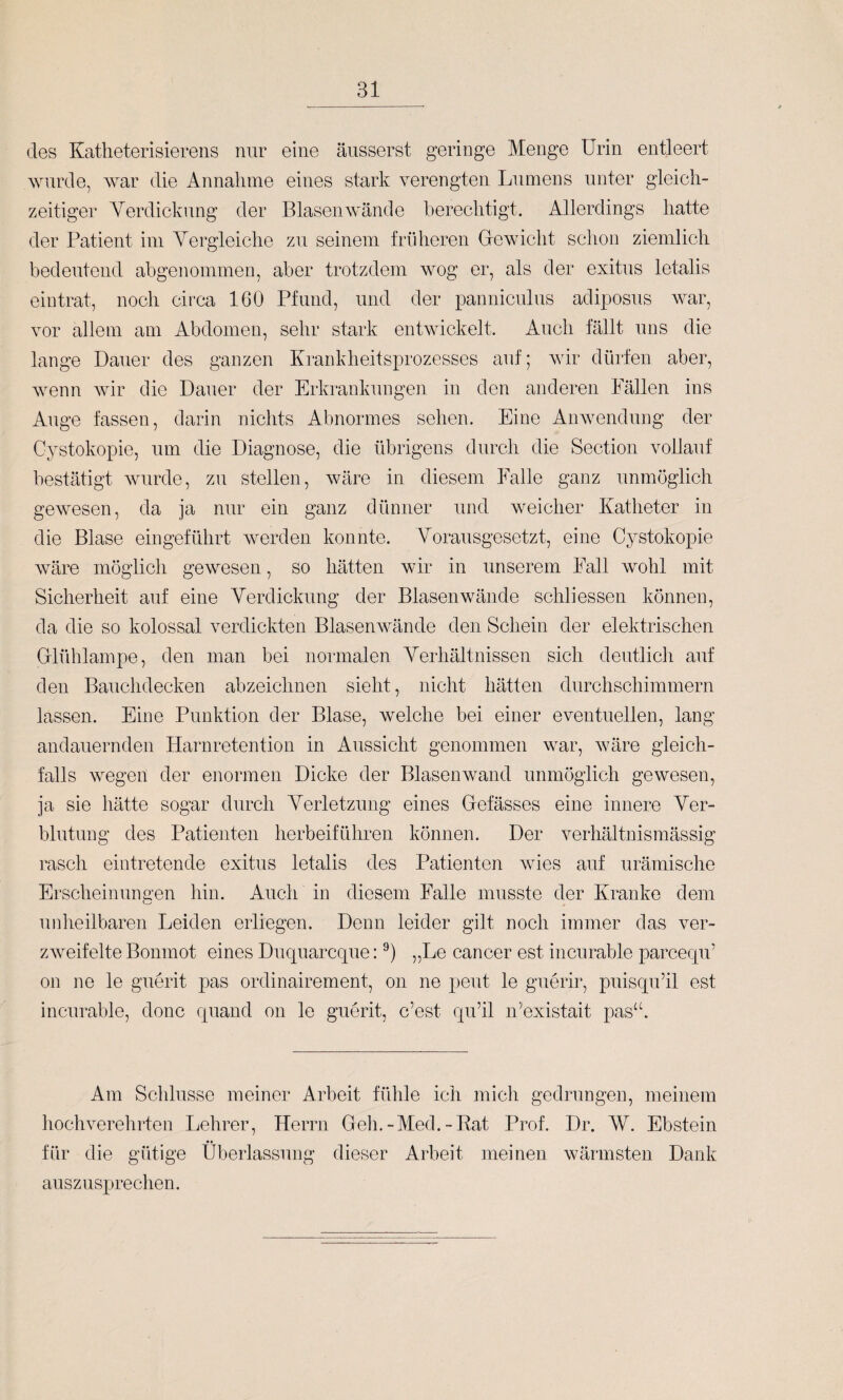 des Katlieterisierens nur eine äusserst geringe Menge Urin entleert wurde, war die x4nnalime eines stark verengten Lumens unter gleich¬ zeitiger Verdickung der Blasen wände berechtigt. Allerdings hatte der Patient im Vergleiche zu seinem friiheren Glewicht schon ziemlich bedeutend abgenommen, aber trotzdem wog er, als der exitus letalis eiutrat, noch circa 160 Pfund, und der panniculus adiposus Avar, vor allem am Abdomen, sehr stark entwickelt. Auch fällt uns die lange Dauer des ganzen Krankheitsprozesses auf; Avir dürfen aber, Avenn Avir die Dauer der Erkrankungen in den anderen Fällen ins Auge fassen, darin nichts Abnormes sehen. Eine AiiAvendung der Cystokopie, um die Diagnose, die übrigens durch die Section vollauf bestätigt Avurde, zu stellen, Aväre in diesem Falle ganz unmöglich gewesen, da ja nur ein ganz dünner und weicher Katheter in die Blase eingeführt Averden konnte. Vorausgesetzt, eine Cystokopie Aväre möglich gCAAmsen, so hätten wir in unserem Fall Avohl mit Sicherheit auf eine Verdickung der BlaseiiAvände schliessen können, da die so kolossal verdickten BlasenAAmnde den Schein der elektrischen Glühlampe, den man bei normalen Verhältnissen sich deutlich auf den Bauchdecken abzeichnen sieht, nicht hätten durchschimmern lassen. Eine Punktion der Blase, welche bei einer eventuellen, lang andauernden Harnretentiou in Aussicht genommen war, Aväre gleich¬ falls Avegen der enormen Dicke der BlaseiiAvand unmöglich gewesen, ja sie hätte sogar durch Verletzung eines Gefässes eine innere Ver¬ blutung des Patienten herbeiführen können. Der verhältnismässig rasch eintretende exitus letalis des Patienten Avies auf urämische Erscheinungen hin. Auch in diesem Falle musste der Kranke dem unheilbaren Leiden erliegen. Denn leider gilt noch immer das ver- zAveifelte Bonmot eines Ducpiarcque: „Le cancer est incurable parcequ’ on ne le guerit pas ordinairement, on ne peut le guerir, puisqu’il est incurable, donc quand on le guerit, c’est quäl n’existait pas“. Am Schlüsse meiner Arbeit fühle ich mich gedrungen, meinem hochverehrten Lehrer, Herrn Geh.-Med.-Rat Prof. Dr. W. Ebstein für die gütige Überlassung dieser Arbeit meinen Avärmsten Dank auszusprechen.