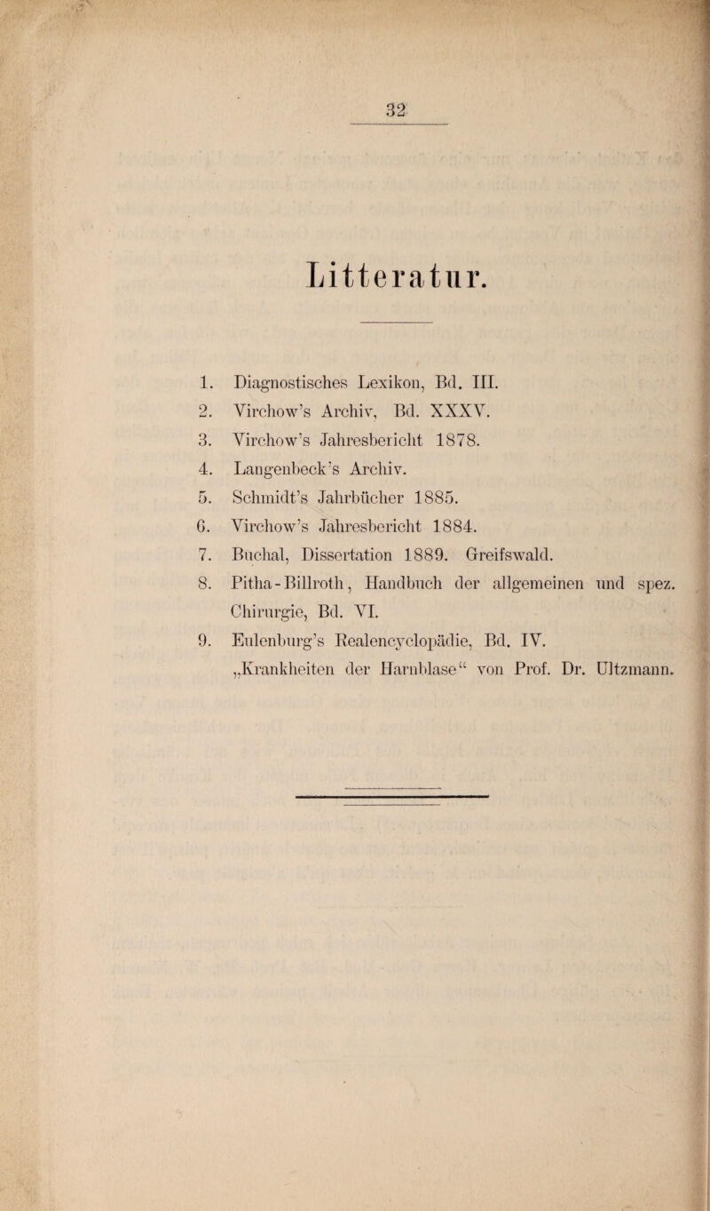 Litteratur 1. Diagnostisches Lexikon, Bd. III. 2. Virchow’s Archiv, Bd. XXXV. 3. Virchow’s Jahresbericht 1878. 4. Langenbeck’s Archiv. 5. Schmidt’s Jahrbücher 1885. G. Virchow’s Jahresbericht 1884. 7. Biicliat, Dissertation 1889. Grreifswald. 8. Pitha - Billroth, Handbuch der allgemeinen und spez. Chirurgie, Bd. VI. 9. Eulenburg’s Eealencvclopädie, Bd. IV. „Krankheiten der blarnblase“ von Prof. Dr. ültzmann.