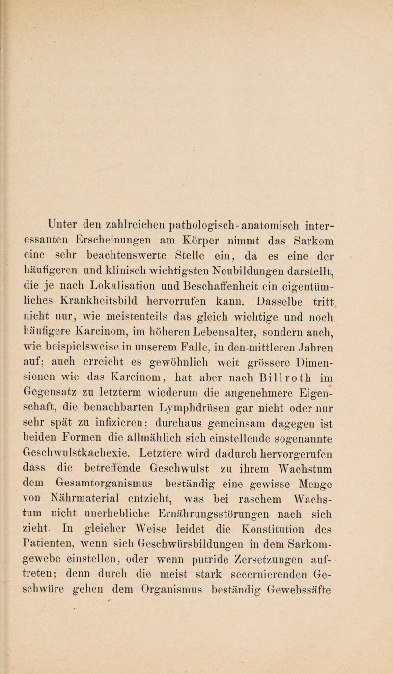 Unter den zahlreichen pathologisch-anatomisch inter¬ essanten Erscheinungen am Körper nimmt das Sarkom eine sehr beachtenswerte Stelle ein, da es eine der häutigeren und klinisch wichtigsten Neubildungen darstellt, die je nach Lokalisation und Beschaffenheit ein eigentüm¬ liches Krankheitsbild hervorrufen kann. Dasselbe tritt nicht nur, wie meistenteils das gleich wichtige und noch häutigere Karcinom, im höheren Lebensalter, sondern auch, wie beispielsweise in unserem Falle, in den mittleren Jahren auf; auch erreicht es gewöhnlich weit grössere Dimen¬ sionen wie das Karcinom, hat aber nach Billroth im Gegensatz zu letztem wiederum die angenehmere Eigen¬ schaft, die benachbarten Lymphdrtisen gar nicht oder nur sehr spät zu infizieren; durchaus gemeinsam dagegen ist beiden Formen die allmählich sich einstellende sogenannte Geschwulstkachexie. Letztere wird dadurch hervorgerufen dass die betreffende Geschwulst zu ihrem Wachstum dem Gesamtorganismus beständig eine gewisse Menge von Nährmaterial entzieht, was bei raschem Wachs¬ tum nicht unerhebliche Ernährungsstörungen nach sich zieht. In gleicher Weise leidet die Konstitution des Patienten, wenn sich Geschwürsbildungen in dem Sarkom¬ gewebe einstellen, oder wenn putride Zersetzungen auf- treten; denn durch die meist stark secernierenden Ge¬ schwüre gehen dem Organismus beständig Gewebssäfte