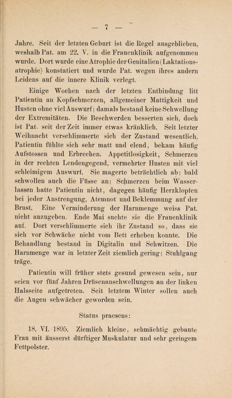 Jahre. Seit der letzten Geburt ist die Regel ausgeblieben, weshalb Rat. am 22. Y. in die Frauenklinik aufgenommen wurde. Dort wurde eine Atrophie der Genitalien (Laktations¬ atrophie) konstatiert und wurde Pat. wegen ihres andern Leidens auf die innere Klinik verlegt. Einige Wochen nach der letzten Entbindung litt Patientin an Kopfschmerzen, allgemeiner Mattigkeit und Husten ohne viel Auswurf; damals bestand keine Schwellung der Extremitäten. Die Beschwerden besserten sich, doch ist Pat. seit derZeit immer etwas kränklich. Seit letzter Weihnacht verschlimmerte sich der Zustand wesentlich. / Patientin fühlte sich sehr matt und elend, bekam häufig Aufstossen und Erbrechen. Appetitlosigkeit, Schmerzen in der rechten Lendengegend, vermehrter Husten mit viel schleimigem Auswurf. Sie magerte beträchtlich ab; bald schwollen auch die Füsse an; Scjimerzen beim Wasser¬ lassen hatte Patientin nicht, dagegen häufig Herzklopfen bei jeder Anstrengung, Atemnot und Beklemmung auf der Brust. Eine Verminderung der Harnmenge weiss Pat. nicht anzugeben. Ende Mai suchte sie die Frauenklinik auf. Dort verschlimmerte sich ihr Zustand so, dass sie sich vor Schwäche nicht vom Bett erheben konnte. Die Behandlung bestand in Digitalin und Schwitzen. ^Die Harnmenge war in letzter Zeit ziemlich gering; Stuhlgang träge. Patientin will früher stets gesund gewesen sein, nur seien vor fünf Jahren Drüsenanschwellungen an der linken Halsseite aufgetreten. Seit letztem Winter sollen auch die Augen schwächer geworden sein. Status praesens: 18. VI. 1895. Ziemlich kleine, schmächtig gebaute Frau mit äusserst dürftiger Muskulatur und sehr geringem Fettpolster.