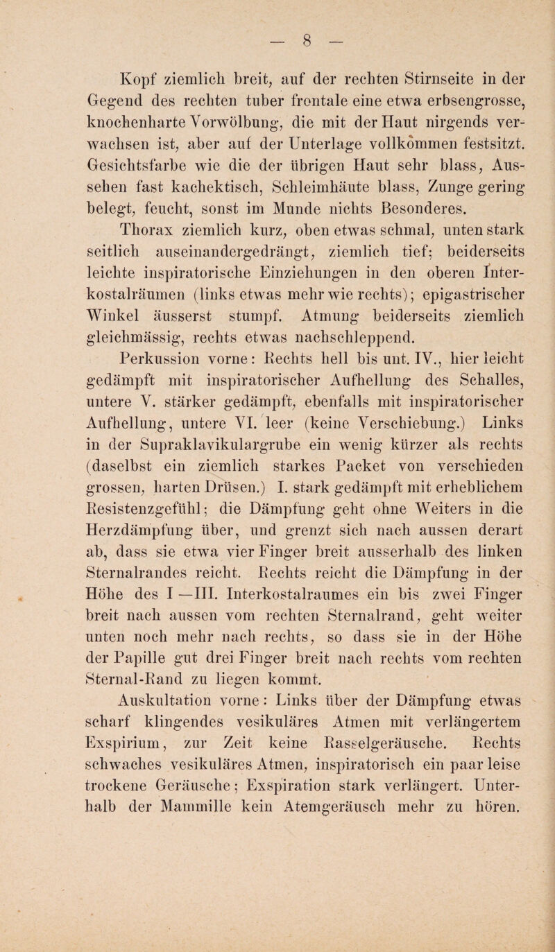 Kopf ziemlich breit, auf der rechten Stirnseite in der Gegend des rechten tuber frontale eine etwa erbsengrosse, knochenharte Vorwölbung, die mit der Haut nirgends ver¬ wachsen ist, aber auf der Unterlage vollkommen festsitzt. Gesichtsfarbe wie die der übrigen Haut sehr blass, Aus¬ sehen fast kachektisch, Schleimhäute blass, Zunge gering belegt, feucht, sonst im Munde nichts Besonderes. Thorax ziemlich kurz, oben etwas schmal, unten stark seitlich auseinandergedrängt, ziemlich tief; beiderseits leichte inspiratorische Einziehungen in den oberen Inter¬ kostalräumen (links etwas mehr wie rechts); epigastrischer Winkel äusserst stumpf. Atmung beiderseits ziemlich gleichmässig, rechts etwas nachschleppend. Perkussion vorne: Rechts hell bis unt. IV., hier leicht gedämpft mit inspiratorischer Aufhellung des Schalles, untere V. stärker gedämpft, ebenfalls mit inspiratorischer Aufhellung, untere VI. leer (keine Verschiebung.) Links in der Supraklavikulargrube ein wenig kürzer als rechts (daselbst ein ziemlich starkes Packet von verschieden grossen, harten Drüsen.) I. stark gedämpft mit erheblichem Resistenzgefühl; die Dämpfung geht ohne Weiters in die Herzdämpfung über, und grenzt sich nach aussen derart ab, dass sie etwa vier Finger breit ausserhalb des linken Sternalrandes reicht. Rechts reicht die Dämpfung in der Höhe des I —III. Interkostalraumes ein bis zwei Finger breit nach aussen vom rechten Sternalrand, geht weiter unten noch mehr nach rechts, so dass sie in der Höhe der Papille gut drei Finger breit nach rechts vom rechten Sternal-Rand zu liegen kommt. Auskultation vorne : Links über der Dämpfung etwas scharf klingendes vesikuläres Atmen mit verlängertem Exspirium, zur Zeit keine Rasselgeräusche. Rechts schwaches vesikuläres Atmen, inspiratorisch ein paar leise trockene Geräusche; Exspiration stark verlängert. Unter¬ halb der Mammille kein Atemgeräusch mehr zu hören.