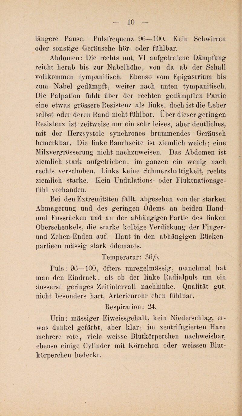 längere Pause. Pulsfrequenz 96—100. Kein Schwirren oder sonstige Geräusche hör- oder fühlbar. Abdomen: Die rechts unt. VI aufgetretene Dämpfung reicht herab bis zur Nabelhöhe, von da ab der Schall vollkommen tympanitisch. Ebenso vom Epigastrium bis zum Nabel gedämpft, weiter nach unten tympanitisch. Die Palpation fühlt über der rechten gedämpften Partie eine etwas grössere Resistenz als links, doch ist die Leber selbst oder deren Rand nicht fühlbar. Über dieser geringen Resistenz ist zeitweise nur ein sehr leises, aber deutliches, mit der Herzsystole synchrones brummendes Geräusch bemerkbar. Die linke Bauchseite ist ziemlich weich; eine Milzvergrösserung nicht nachzuweisen. Das Abdomen ist ziemlich stark aufgetrieben, im ganzen ein wenig nach rechts verschoben. Links keine Schmerzhaftigkeit, rechts ziemlich starke. Kein Undulations- oder Fiuktuationsge- fühl vorhanden. Bei den Extremitäten fällt, abgesehen von der starken Abmagerung und des geringen Odems an beiden Hand- und Fussrticken und an der abhängigen Partie des linken Oberschenkels, die starke kolbige Verdickung der Finger- und Zehen-Enden auf. Haut in den abhängigen Rltcken- partieen mässig stark ödematös. Temperatur: 36,6. Puls: 96—100, öfters unregelmässig, manchmal hat man den Eindruck, als ob der linke Radialpuls um ein äusserst geringes Zeitintervall nachhinke. Qualität gut, nicht besonders hart, Arterienrohr eben fühlbar. Respiration: 24. Urin: mässiger Eiweissgehalt, kein Niederschlag, et¬ was dunkel gefärbt, aber klar; im zentrifugierten Harn mehrere rote, viele weisse Blutkörperchen nachweisbar, ebenso einige Cylinder mit Körnchen oder weissen Blut¬ körperchen bedeckt.