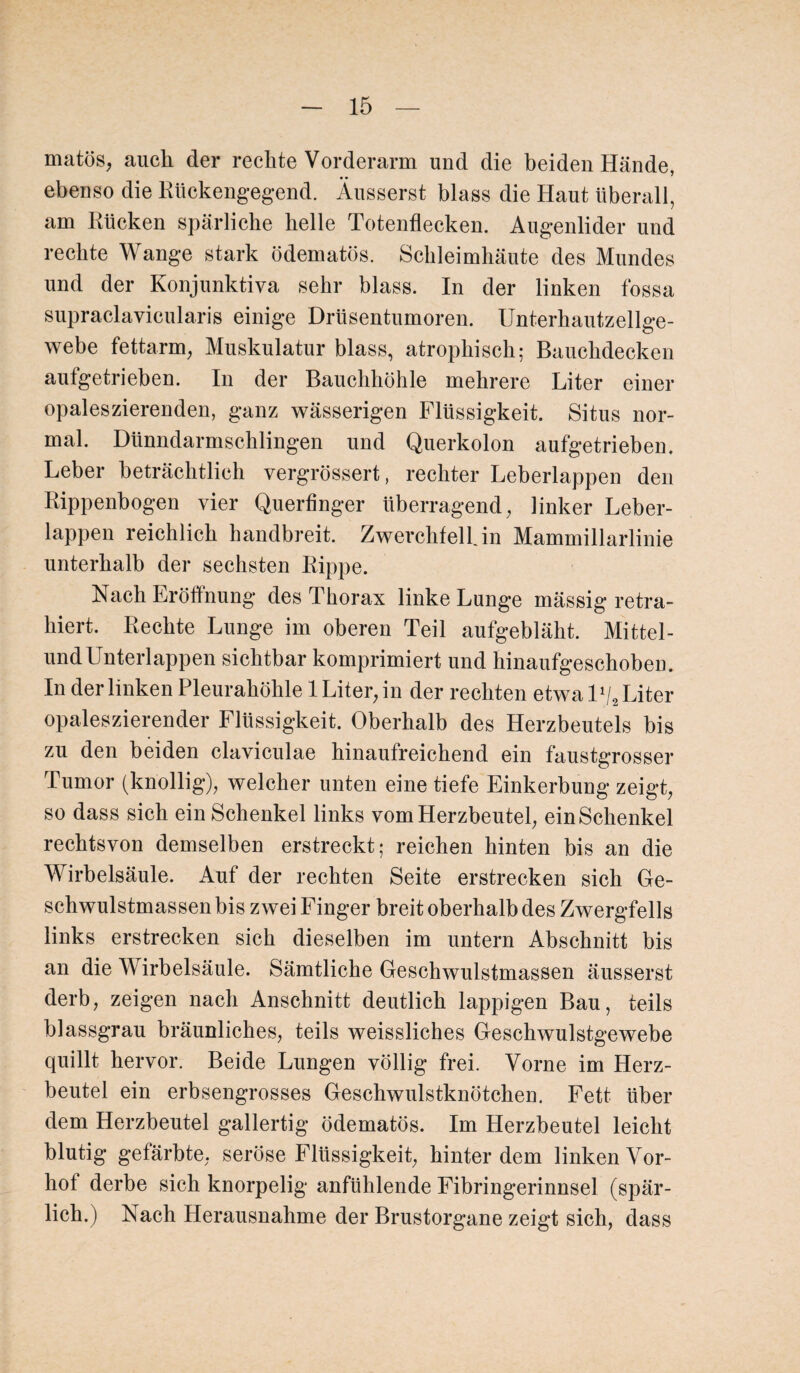 matös, auch der rechte Vorderarm und die beiden Hände, ebenso die Rückengegend. Äusserst blass die Haut überall, am Rücken spärliche helle Totenflecken. Augenlider und rechte Wange stark ödematös. Schleimhäute des Mundes und der Konjunktiva sehr blass. In der linken fossa supraclavicularis einige Drüsentumoren. Unterhautzellge¬ webe fettarm, Muskulatur blass, atrophisch; Bauchdecken aufgetrieben. In der Bauchhöhle mehrere Liter einer opaleszierenden, ganz wässerigen Flüssigkeit. Situs nor¬ mal. Dünndarmschlingen und Querkolon aufgetrieben. Leber beträchtlich vergrössert, rechter Leberlappen den Rippenbogen vier Querfinger überragend, linker Leber¬ lappen reichlich handbreit. ZwerchfelUn Mammillarlinie unterhalb der sechsten Rippe. Nach Eröffnung des Thorax linke Lunge mässig retra- hiert. Rechte Lunge im oberen Teil aufgebläht. Mittel¬ und Unterlappen sichtbar komprimiert und hinaufgeschoben. In der linken Pleurahöhle 1 Liter, in der rechten etwa U/2 Liter opaleszierender Flüssigkeit. Oberhalb des Herzbeutels bis zu den beiden claviculae hinaufreichend ein faustgrosser Tumor (knollig), welcher unten eine tiefe Einkerbung zeigt, so dass sich ein Schenkel links vom Herzbeutel, ein Schenkel rechtsvon demselben erstreckt; reichen hinten bis an die Wirbelsäule. Auf der rechten Seite erstrecken sich Ge¬ schwulstmassen bis zwei Finger breit oberhalb des Zwergfells links erstrecken sich dieselben im untern Abschnitt bis an die Wirbelsäule. Sämtliche Geschwulstmassen äusserst derb, zeigen nach Anschnitt deutlich lappigen Bau, teils blassgrau bräunliches, teils weissliches Geschwulstgewebe quillt hervor. Beide Lungen völlig frei. Vorne im Herz¬ beutel ein erbsengrosses Geschwulstknötchen. Fett über dem Herzbeutel gallertig ödematös. Im Herzbeutel leicht blutig gefärbte, seröse Flüssigkeit, hinter dem linken Vor¬ hol derbe sich knorpelig anfühlende Fibringerinnsel (spär¬ lich.) Nach Herausnahme der Brustorgane zeigt sich, dass